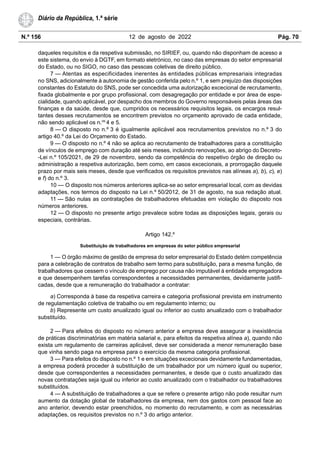 N.º 156 12 de agosto de 2022 Pág. 70
Diário da República, 1.ª série
daqueles requisitos e da respetiva submissão, no SIRIEF, ou, quando não disponham de acesso a
este sistema, do envio à DGTF, em formato eletrónico, no caso das empresas do setor empresarial
do Estado, ou no SIGO, no caso das pessoas coletivas de direito público.
7 — Atentas as especificidades inerentes às entidades públicas empresariais integradas
no SNS, adicionalmente à autonomia de gestão conferida pelo n.º 1, e sem prejuízo das disposições
constantes do Estatuto do SNS, pode ser concedida uma autorização excecional de recrutamento,
fixada globalmente e por grupo profissional, com desagregação por entidade e por área de espe-
cialidade, quando aplicável, por despacho dos membros do Governo responsáveis pelas áreas das
finanças e da saúde, desde que, cumpridos os necessários requisitos legais, os encargos resul-
tantes desses recrutamentos se encontrem previstos no orçamento aprovado de cada entidade,
não sendo aplicável os n.os
4 e 5.
8 — O disposto no n.º 3 é igualmente aplicável aos recrutamentos previstos no n.º 3 do
artigo 40.º da Lei do Orçamento do Estado.
9 — O disposto no n.º 4 não se aplica ao recrutamento de trabalhadores para a constituição
de vínculos de emprego com duração até seis meses, incluindo renovações, ao abrigo do Decreto-
-Lei n.º 105/2021, de 29 de novembro, sendo da competência do respetivo órgão de direção ou
administração a respetiva autorização, bem como, em casos excecionais, a prorrogação daquele
prazo por mais seis meses, desde que verificados os requisitos previstos nas alíneas a), b), c), e)
e f) do n.º 3.
10 — O disposto nos números anteriores aplica-se ao setor empresarial local, com as devidas
adaptações, nos termos do disposto na Lei n.º 50/2012, de 31 de agosto, na sua redação atual.
11 — São nulas as contratações de trabalhadores efetuadas em violação do disposto nos
números anteriores.
12 — O disposto no presente artigo prevalece sobre todas as disposições legais, gerais ou
especiais, contrárias.
Artigo 142.º
Substituição de trabalhadores em empresas do setor público empresarial
1 — O órgão máximo de gestão de empresa do setor empresarial do Estado detém competência
para a celebração de contratos de trabalho sem termo para substituição, para a mesma função, de
trabalhadores que cessem o vínculo de emprego por causa não imputável à entidade empregadora
e que desempenhem tarefas correspondentes a necessidades permanentes, devidamente justifi-
cadas, desde que a remuneração do trabalhador a contratar:
a) Corresponda à base da respetiva carreira e categoria profissional prevista em instrumento
de regulamentação coletiva de trabalho ou em regulamento interno; ou
b) Represente um custo anualizado igual ou inferior ao custo anualizado com o trabalhador
substituído.
2 — Para efeitos do disposto no número anterior a empresa deve assegurar a inexistência
de práticas discriminatórias em matéria salarial e, para efeitos da respetiva alínea a), quando não
exista um regulamento de carreiras aplicável, deve ser considerada a menor remuneração base
que vinha sendo paga na empresa para o exercício da mesma categoria profissional.
3 — Para efeitos do disposto no n.º 1 e em situações excecionais devidamente fundamentadas,
a empresa poderá proceder à substituição de um trabalhador por um número igual ou superior,
desde que correspondentes a necessidades permanentes, e desde que o custo anualizado das
novas contratações seja igual ou inferior ao custo anualizado com o trabalhador ou trabalhadores
substituídos.
4 — A substituição de trabalhadores a que se refere o presente artigo não pode resultar num
aumento da dotação global de trabalhadores da empresa, nem dos gastos com pessoal face ao
ano anterior, devendo estar preenchidos, no momento do recrutamento, e com as necessárias
adaptações, os requisitos previstos no n.º 3 do artigo anterior.
 