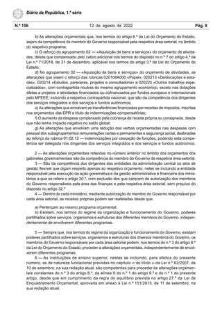 N.º 156 12 de agosto de 2022 Pág. 8
Diário da República, 1.ª série
b) As alterações orçamentais que, nos termos do artigo 8.º da Lei do Orçamento do Estado,
sejam da competência do membro do Governo responsável pela respetiva área setorial, no âmbito
do respetivo programa;
c) O reforço do agrupamento 02 — «Aquisição de bens e serviços» do orçamento de ativida-
des, desde que compensado pelo cativo adicional nos termos do disposto no n.º 7 do artigo 4.º da
Lei n.º 71/2018, de 31 de dezembro, aplicável nos termos do artigo 3.º da Lei do Orçamento do
Estado;
d) No agrupamento 02 — «Aquisição de bens e serviços» do orçamento de atividades, as
alterações que visem o reforço das rubricas 020108A000 «Papel», 020213 «Deslocações e esta-
das», 020214 «Estudos, pareceres, projetos e consultadoria» e 020220 «Outros trabalhos espe-
cializados», com contrapartida noutras do mesmo agrupamento económico, exceto nas dotações
afetas a projetos e atividades financiados ou cofinanciados por fundos europeus e internacionais
pelo MFEEE, incluindo a respetiva contrapartida nacional, que são da competência dos dirigentes
dos serviços integrados e dos serviços e fundos autónomos;
e) As alterações que envolvam as transferências financiadas por receitas de impostos, inscritas
nos orçamentos das EPR a título de indemnizações compensatórias;
f) O aumento da despesa compensado pela cobrança de receita própria ou consignada, desde
que não tenha impacto negativo no saldo global;
g) As alterações que envolvam uma redução das verbas orçamentadas nas despesas com
pessoal dos subagrupamentos remunerações certas e permanentes e segurança social, destinadas
ao reforço da rubrica 01.02.12 — indemnizações por cessação de funções, podendo esta compe-
tência ser delegada nos dirigentes dos serviços integrados e dos serviços e fundos autónomos.
2 — As alterações orçamentais referidas no número anterior no âmbito dos orçamentos dos
gabinetes governamentais são da competência do membro do Governo da respetiva área setorial.
3 — São da competência dos dirigentes das entidades da administração central os atos de
gestão flexível que digam respeito apenas ao respetivo orçamento, nelas se incluindo a entidade
responsável pela execução da ação governativa e da gestão administrativa e financeira dos minis-
térios a que se refere o artigo 30.º, com exclusão dos que carecem de autorização dos membros
do Governo responsáveis pela área das finanças e pela respetiva área setorial, sem prejuízo do
disposto no artigo 32.º
4 — Dentro de cada ministério, mediante autorização do membro do Governo responsável por
cada área setorial, as receitas próprias podem ser reafetadas desde que:
a) Pertençam ao mesmo programa orçamental;
b) Existam, nos termos do regime da organização e funcionamento do Governo, poderes
partilhados sobre serviços, organismos e estruturas dos diferentes membros do Governo, indepen-
dentemente de envolverem diferentes programas.
5 — Sempre que, nos termos do regime da organização e funcionamento do Governo, existam
poderes partilhados sobre serviços, organismos e estruturas dos diversos membros do Governo, os
membros do Governo responsáveis por cada área setorial podem, nos termos do n.º 3 do artigo 8.º
da Lei do Orçamento do Estado, proceder a alterações orçamentais, independentemente de envol-
verem diferentes programas.
6 — As instituições de ensino superior, nestas se incluindo, para efeitos do presente
número, as de natureza fundacional previstas no capítulo VI do título III da Lei n.º 62/2007, de
10 de setembro, na sua redação atual, são competentes para proceder às alterações orçamen-
tais constantes do n.º 3 do artigo 8.º, da alínea f) do n.º 1 do artigo 9.º e do n.º 1 do presente
artigo, desde que em cumprimento da regra do equilíbrio prevista no artigo 27.º da Lei de
Enquadramento Orçamental, aprovada em anexo à Lei n.º 151/2015, de 11 de setembro, na
sua redação atual.
 