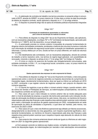 N.º 156 12 de agosto de 2022 Pág. 71
Diário da República, 1.ª série
5 — A celebração de contratos de trabalho nos termos previstos no presente artigo é comuni-
cada à DGTF, através do SIRIEF, no prazo máximo de 10 dias úteis a contar da data da produção
de efeitos do respetivo contrato, sendo aplicável o disposto no n.º 11 do artigo anterior.
6 — O disposto no presente artigo não se aplica às entidades públicas empresariais integradas
no SNS.
Artigo 143.º
Contratação de trabalhadores aposentados ou reformados
para a área de manutenção de material circulante
1 — Para efeitos do disposto no artigo 224.º da Lei do Orçamento do Estado, são aplicáveis,
com as necessárias adaptações, os artigos 78.º e 79.º do Estatuto da Aposentação, aprovado pelo
Decreto-Lei n.º 498/72, de 9 de dezembro, na sua redação atual.
2 — A autorização prevista no número anterior é precedida de proposta fundamentada do
dirigente máximo da entidade contratante, ponderada a carência dos recursos humanos e instruída
com informação da entidade de segurança social sobre a situação do trabalhador aposentado ou
reformado, e produz efeitos por um ano, exceto se fixar um prazo diferente, em razão da natureza
das funções.
3 — Os trabalhadores são contratados, com as necessárias adaptações, através de contrato
de trabalho a termo resolutivo certo, nos termos do regime legal aplicável, com possibilidade de
renovação, incluindo o disposto na alínea d) do n.º 2 do artigo 348.º do Código do Trabalho.
4 — O início e o termo do exercício de funções são obrigatoriamente comunicados, pela
entidade contratante, à CGA, I. P., ou à segurança social, consoante o caso, no prazo máximo de
10 dias a contar dos mesmos.
Artigo 144.º
Gastos operacionais das empresas do setor empresarial do Estado
1 — Para efeitos do disposto no artigo 52.º da Lei do Orçamento do Estado, o rácio dos gastos
operacionais sobre o volume de negócios excluídos os impactos decorrentes do cumprimento de
imposições legais, devidamente fundamentados, deve ser igual ou inferior ao verificado em 2019
ou 2021, consoante o que registar volume de negócios superior, sem prejuízo do disposto nos
números seguintes.
2 — O volume de negócios a que se refere o número anterior integra, quando existam, além
da rubrica de Vendas e Prestações de Serviços, as indemnizações compensatórias, nos termos
dos respetivos contratos de serviço público.
3 — Nos casos em que o rácio indicado no número anterior não se revele adequado para
aferir o nível de atividade da empresa, e quando não tenha sido autorizado outro indicador de afe-
rição de otimização da eficiência operacional há, pelo menos, três anos, os membros do Governo
responsáveis pela área das finanças e pela respetiva área setorial podem autorizar outro indicador
para medir a otimização da estrutura de gastos operacionais em 2022, nomeadamente em sede
de aprovação do plano de atividades e orçamento, o qual deve ser mantido, pelo menos, nos
exercícios de 2023 e 2024.
4 — Nos casos em que o rácio de eficiência operacional seja afetado por fatores excecionais,
designadamente os decorrentes da crise geopolítica, com impacto orçamental significativo, devi-
damente fundamentados, os membros do Governo responsáveis pela área das finanças e pela
respetiva área setorial podem autorizar que o respetivo impacto seja deduzido do cálculo do rácio
referido no n.º 1.
5 — Sem prejuízo dos números anteriores devem ainda ser iguais ou inferiores ao valor regis-
tado em 2021 os seguintes gastos operacionais:
a) Com pessoal, excluído os relativos aos órgãos sociais, corrigidos dos impactos do cumpri-
mento de disposições legais, de indemnizações por rescisão e das valorizações remuneratórias
 