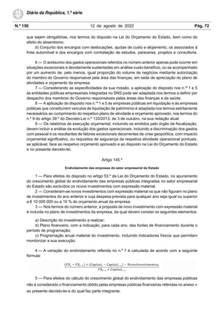 N.º 156 12 de agosto de 2022 Pág. 72
Diário da República, 1.ª série
que sejam obrigatórias, nos termos do disposto na Lei do Orçamento do Estado, bem como do
efeito do absentismo;
b) Conjunto dos encargos com deslocações, ajudas de custo e alojamento, os associados à
frota automóvel e dos encargos com contratação de estudos, pareceres, projetos e consultoria.
6 — O acréscimo dos gastos operacionais referidos no número anterior apenas pode ocorrer em
situações excecionais e devidamente sustentadas em análise custo-benefício, ou se acompanhado
por um aumento de, pelo menos, igual proporção do volume de negócios mediante autorização
do membro do Governo responsável pela área das finanças, em sede de apreciação do plano de
atividades e orçamento da empresa.
7 — Considerando as especificidades da sua missão, a aplicação do disposto nos n.os
1 e 5
às entidades públicas empresariais integradas no SNS pode ser adaptada nos termos a definir por
despacho dos membros do Governo responsáveis pelas áreas das finanças e da saúde.
8 — A aplicação do disposto nos n.os
1 e 5 às empresas públicas em liquidação e às empresas
públicas que constituírem veículos de liquidação de património é adaptada nos termos estritamente
necessários ao cumprimento do respetivo plano de atividade e orçamento aprovado, nos termos do
n.º 9 do artigo 39.º do Decreto-Lei n.º 133/2013, de 3 de outubro, na sua redação atual.
9 — Os relatórios de execução orçamental, incluindo os emitidos pelo órgão de fiscalização,
devem incluir a análise da evolução dos gastos operacionais, incluindo a discriminação dos gastos
com pessoal e os resultantes de fatores excecionais decorrentes de crise geopolítica, com impacto
orçamental significativo, ou requisitos de segurança da respetiva atividade operacional pontuais,
se aplicável, face ao respetivo orçamento aprovado e ao disposto na Lei do Orçamento do Estado
e no presente decreto-lei.
Artigo 145.º
Endividamento das empresas do setor empresarial do Estado
1 — Para efeitos do disposto no artigo 53.º da Lei do Orçamento do Estado, no apuramento
do crescimento global do endividamento das empresas públicas integradas no setor empresarial
do Estado são excluídos os novos investimentos com expressão material.
2 — Consideram-se novos investimentos com expressão material os que não figuram no plano
de investimentos do ano anterior e cuja despesa prevista para qualquer ano seja igual ou superior
a € 10 000 000 ou a 10 % do orçamento anual da empresa.
3 — Nos termos do número anterior, a proposta de novo investimento com expressão material
é incluída no plano de investimentos da empresa, da qual devem constar os seguintes elementos:
a) Descrição do investimento a realizar;
b) Plano financeiro, com a indicação, para cada ano, das fontes de financiamento durante o
período de programação;
c) Programação anual material do investimento, incluindo indicadores físicos que permitam
monitorizar a sua execução.
4 — A variação do endividamento referida no n.º 1 é calculada de acordo com a seguinte
fórmula:
5 — Para efeitos do cálculo do crescimento global do endividamento das empresas públicas
não é considerado o financiamento obtido pelas empresas públicas financeiras referidas no anexo III
ao presente decreto-lei e do qual faz parte integrante.
 