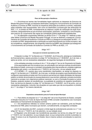 N.º 156 12 de agosto de 2022 Pág. 73
Diário da República, 1.ª série
Artigo 146.º
Plano de Recuperação e Resiliência
1 — Encontram-se isentas das formalidades legais aplicáveis as despesas da Estrutura de
Missão Recuperar Portugal, as despesas destinadas a assegurar o funcionamento da Comissão de
Auditoria e Controlo do PRR, incluindo as respetivas atribuições de auditoria e controlo, realizadas
pelas entidades nela representadas, bem como as destinadas à prossecução das atribuições da
ADC, I. P., no âmbito do PRR, nomeadamente as relativas a ações de verificação de duplo finan-
ciamento, designadamente as que envolvam autorizações, pareceres, condições ou comunicações,
sem prejuízo do cumprimento das regras de contratação pública legalmente estabelecidas.
2 — As alterações orçamentais referidas na alínea d) do n.º 1 do artigo 10.º relativas a dota-
ções afetas à Estrutura de Missão Recuperar Portugal, as que se destinem a assegurar o funcio-
namento da Comissão de Auditoria e Controlo do PRR ou a assegurar as atribuições da ADC, I. P.,
no âmbito do PRR, designadamente a verificação do duplo financiamento por fundos europeus, são
da competência, respetivamente, dos dirigentes máximos da EMRP, das entidades que asseguram
o funcionamento da Comissão de Auditoria e Controlo do PRR ou da ADC, I. P.
Artigo 147.º
Execução do montante equivalente ao IVA
O disposto no artigo 16.º do Decreto-Lei n.º 53-B/2021, de 23 de junho, abrange as modalidades
de financiamentos e apoios previstos no artigo 10.º do Decreto-Lei n.º 29-B/2021, de 4 de maio, e
aplica-se ainda, com as necessárias adaptações, às seguintes tipologias de beneficiários:
a) As entidades previstas na alínea b) do n.º 19 do artigo 8.º da Lei do Orçamento do Estado;
b) As associações sem fins lucrativos que, em articulação com serviços centrais da administra-
ção direta do Estado, promovam e contratem empreitadas para intervenções em unidades orgânicas
abrangidas pelo anexo III ao Decreto-Lei n.º 78/2019, de 5 de junho, na sua redação atual;
c) O IAPMEI, I. P., quando atue como beneficiário intermediário, ao abrigo do disposto no
artigo 9.º do Decreto-Lei n.º 29-B/2021, de 4 de maio, no âmbito de projetos cujos beneficiários finais
configurem associações privadas sem fins lucrativos que tenham por objeto atividades de interesse
público no âmbito da promoção do empreendedorismo e que tenham celebrado contratos de âmbito
nacional ou europeu com organismos públicos nacionais, ou com a Comissão Europeia ou outros
Estados, podendo receber as transferências, na qualidade de substituto do respetivo beneficiário
final, nos termos do disposto no artigo 16.º do Decreto-Lei n.º 53-B/2021, de 23 de junho, com as
necessárias adaptações, incluindo nas situações em que estes que não se enquadrem no âmbito
do n.º 1 do artigo 2.º do mesmo decreto-lei.
Artigo 148.º
Empréstimo extraordinário junto do Fundo de Apoio Municipal
1 — Para efeitos do disposto no n.º 1 do artigo 80.º da Lei do Orçamento do Estado, compete
à Direção Executiva do Fundo de Apoio Municipal (FAM) conceder empréstimos aos municípios
destinados ao financiamento de despesa corrente.
2 — Os empréstimos referidos no número anterior podem ser solicitados, junto da Direção
Executiva do FAM, pelos municípios que reúnam, cumulativamente, as seguintes condições:
a) A 31 de dezembro de 2021, cumpram o limite legal de endividamento previsto no n.º 1 do
artigo 52.º da Lei n.º 73/2013, de 3 de setembro, na sua redação atual;
b) Registem uma diminuição nas transferências apuradas nos termos do artigo 25.º da Lei
n.º 73/2013, de 3 de setembro, na sua redação atual, na sua componente corrente e previstas no
mapa 12 anexo à Lei do Orçamento do Estado, face à mesma variável concretizada no exercício
de 2021.
 