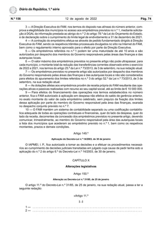 N.º 156 12 de agosto de 2022 Pág. 74
Diário da República, 1.ª série
3 — A Direção Executiva do FAM, nos termos do disposto nas alíneas do número anterior, com-
prova a elegibilidade dos municípios no acesso aos empréstimos previstos no n.º 1, mediante solicita-
ção à DGAL da informação prestada ao abrigo do n.º 2 do artigo 78.º da Lei do Orçamento do Estado,
e de declaração sobre o cumprimento do limite legal de endividamento a 31 de dezembro de 2021.
4 — A contração do empréstimo efetua-se através de pedido fundamentado dirigido à Direção
Executiva do FAM, sendo os respetivos trâmites processuais divulgados no sítio na Internet do FAM,
bem como o regulamento interno aprovado para o efeito por parte da Direção Executiva.
5 — Os empréstimos referidos no n.º 1 podem ter uma maturidade de até 10 anos e são
autorizados por despacho dos membros do Governo responsáveis pelas áreas das finanças e das
autarquias locais.
6 — O valor máximo dos empréstimos previstos no presente artigo não pode ultrapassar, para
cada município, o montante total da redução das transferências correntes observado entre o exercício
de 2022 e 2021, nos termos do artigo 25.º da Lei n.º 73/2013, de 3 de setembro, na sua redação atual.
7 — Os empréstimos previstos no presente artigo são autorizados por despacho dos membros
do Governo responsáveis pelas áreas das finanças e das autarquias locais e não são considerados
para efeitos do apuramento dos limites referidos no n.º 3 do artigo 52.º da Lei n.º 73/2013, de 3 de
setembro, na sua redação atual.
8 — As dotações afetas aos empréstimos provêm de receita própria do FAM resultante das ope-
rações ativas e passivas realizadas com recurso ao seu capital social, até ao limite de € 10 000 000.
9 — Para efeitos do financiamento das operações nos termos estabelecidos no número
anterior, fica o FAM autorizado à aplicação em despesa não efetiva do saldo de gerência anterior,
no exato montante do valor de cada empréstimo celebrado, sem prejuízo da fixação dos limites
dessa aplicação por parte do membro do Governo responsável pela área das finanças, exarada
no despacho conjunto previsto no n.º 7.
10 — O FAM mantém um sistema de contabilidade separado ou uma codificação contabilís-
tica adequada de todas as operações contratuais e financeiras, quer do lado da despesa, quer do
lado da receita, decorrentes da concessão dos empréstimos previstos no presente artigo, devendo
comunicar, trimestralmente, ao membro do Governo responsável pela área das autarquias locais
a lista dos municípios que acederam ao empréstimo previsto no n.º 1, bem como os respetivos
montantes, prazos e demais condições.
Artigo 149.º
Aplicação do Decreto-Lei n.º 14/2003, de 30 de janeiro
O IAPMEI, I. P., fica autorizado a tomar as decisões e a efetuar os procedimentos necessá-
rios ao cumprimento de decisões judiciais transitadas em julgado cuja causa de pedir tenha sido a
aplicação do n.º 2 do artigo 6.º do Decreto-Lei n.º 14/2003, de 30 de janeiro.
CAPÍTULO X
Alterações legislativas
Artigo 150.º
Alteração ao Decreto-Lei n.º 31/85, de 25 de janeiro
O artigo 11.º do Decreto-Lei n.º 31/85, de 25 de janeiro, na sua redação atual, passa a ter a
seguinte redação:
«Artigo 11.º
[…]
1 — . . . . . . . . . . . . . . . . . . . . . . . . . . . . . . . . . . . . . . . . . . . . . . . . . . . . . . . . . . . . . . . . . . . . .
2 — . . . . . . . . . . . . . . . . . . . . . . . . . . . . . . . . . . . . . . . . . . . . . . . . . . . . . . . . . . . . . . . . . . . . .
 