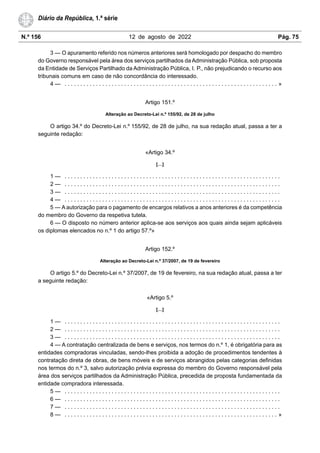 N.º 156 12 de agosto de 2022 Pág. 75
Diário da República, 1.ª série
3 — O apuramento referido nos números anteriores será homologado por despacho do membro
do Governo responsável pela área dos serviços partilhados da Administração Pública, sob proposta
da Entidade de Serviços Partilhado da Administração Pública, I. P., não prejudicando o recurso aos
tribunais comuns em caso de não concordância do interessado.
4 — . . . . . . . . . . . . . . . . . . . . . . . . . . . . . . . . . . . . . . . . . . . . . . . . . . . . . . . . . . . . . . . . . . . . »
Artigo 151.º
Alteração ao Decreto-Lei n.º 155/92, de 28 de julho
O artigo 34.º do Decreto-Lei n.º 155/92, de 28 de julho, na sua redação atual, passa a ter a
seguinte redação:
«Artigo 34.º
[…]
1 — . . . . . . . . . . . . . . . . . . . . . . . . . . . . . . . . . . . . . . . . . . . . . . . . . . . . . . . . . . . . . . . . . . . . .
2 — . . . . . . . . . . . . . . . . . . . . . . . . . . . . . . . . . . . . . . . . . . . . . . . . . . . . . . . . . . . . . . . . . . . . .
3 — . . . . . . . . . . . . . . . . . . . . . . . . . . . . . . . . . . . . . . . . . . . . . . . . . . . . . . . . . . . . . . . . . . . . .
4 — . . . . . . . . . . . . . . . . . . . . . . . . . . . . . . . . . . . . . . . . . . . . . . . . . . . . . . . . . . . . . . . . . . . . .
5 — A autorização para o pagamento de encargos relativos a anos anteriores é da competência
do membro do Governo da respetiva tutela.
6 — O disposto no número anterior aplica-se aos serviços aos quais ainda sejam aplicáveis
os diplomas elencados no n.º 1 do artigo 57.º»
Artigo 152.º
Alteração ao Decreto-Lei n.º 37/2007, de 19 de fevereiro
O artigo 5.º do Decreto-Lei n.º 37/2007, de 19 de fevereiro, na sua redação atual, passa a ter
a seguinte redação:
«Artigo 5.º
[…]
1 — . . . . . . . . . . . . . . . . . . . . . . . . . . . . . . . . . . . . . . . . . . . . . . . . . . . . . . . . . . . . . . . . . . . . .
2 — . . . . . . . . . . . . . . . . . . . . . . . . . . . . . . . . . . . . . . . . . . . . . . . . . . . . . . . . . . . . . . . . . . . . .
3 — . . . . . . . . . . . . . . . . . . . . . . . . . . . . . . . . . . . . . . . . . . . . . . . . . . . . . . . . . . . . . . . . . . . . .
4 — A contratação centralizada de bens e serviços, nos termos do n.º 1, é obrigatória para as
entidades compradoras vinculadas, sendo-lhes proibida a adoção de procedimentos tendentes à
contratação direta de obras, de bens móveis e de serviços abrangidos pelas categorias definidas
nos termos do n.º 3, salvo autorização prévia expressa do membro do Governo responsável pela
área dos serviços partilhados da Administração Pública, precedida de proposta fundamentada da
entidade compradora interessada.
5 — . . . . . . . . . . . . . . . . . . . . . . . . . . . . . . . . . . . . . . . . . . . . . . . . . . . . . . . . . . . . . . . . . . . . .
6 — . . . . . . . . . . . . . . . . . . . . . . . . . . . . . . . . . . . . . . . . . . . . . . . . . . . . . . . . . . . . . . . . . . . . .
7 — . . . . . . . . . . . . . . . . . . . . . . . . . . . . . . . . . . . . . . . . . . . . . . . . . . . . . . . . . . . . . . . . . . . . .
8 — . . . . . . . . . . . . . . . . . . . . . . . . . . . . . . . . . . . . . . . . . . . . . . . . . . . . . . . . . . . . . . . . . . . . »
 