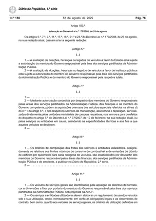 N.º 156 12 de agosto de 2022 Pág. 76
Diário da República, 1.ª série
Artigo 153.º
Alteração ao Decreto-Lei n.º 170/2008, de 26 de agosto
Os artigos 5.º, 7.º, 9.º, 11.º, 17.º, 18.º, 21.º e 23.º do Decreto-Lei n.º 170/2008, de 26 de agosto,
na sua redação atual, passam a ter a seguinte redação:
«Artigo 5.º
[…]
1 — A aceitação de doações, heranças ou legados de veículos a favor do Estado está sujeita
a autorização do membro do Governo responsável pela área dos serviços partilhados da Adminis-
tração Pública.
2 — A aceitação de doações, heranças ou legados de veículos a favor de institutos públicos
está sujeita a autorização do membro do Governo responsável pela área dos serviços partilhados
da Administração Pública e do membro do Governo responsável pela respetiva tutela.
Artigo 7.º
[…]
1 — . . . . . . . . . . . . . . . . . . . . . . . . . . . . . . . . . . . . . . . . . . . . . . . . . . . . . . . . . . . . . . . . . . . . .
2 — Mediante autorização concedida por despacho dos membros do Governo responsáveis
pelas áreas dos serviços partilhados da Administração Pública, das finanças e do membro do
Governo competente, podem as aquisições onerosas dos veículos especiais referidos na alínea d)
do n.º 1 do artigo 8.º, e dos respetivos serviços de manutenção, assistência e reparação, ser reali-
zadas diretamente pelas unidades ministeriais de compras respetivas, nos termos e para os efeitos
do disposto no artigo 5.º do Decreto-Lei n.º 37/2007, de 19 de fevereiro, na sua redação atual, ou
pelos serviços ou entidades em causa, atendendo às especificidades técnicas e aos fins a que
aqueles veículos se destinam.
3 — . . . . . . . . . . . . . . . . . . . . . . . . . . . . . . . . . . . . . . . . . . . . . . . . . . . . . . . . . . . . . . . . . . . . .
Artigo 9.º
[…]
1 — Os critérios de composição das frotas dos serviços e entidades utilizadores, designa-
damente os relativos aos limites máximos de consumo de combustível e de emissões de dióxido
de carbono por quilómetro para cada categoria de veículos, são estabelecidos por despacho dos
membros do Governo responsável pelas áreas das finanças, dos serviços partilhados da Adminis-
tração Pública e do ambiente, a publicar no Diário da República, 2.ª série.
2 — . . . . . . . . . . . . . . . . . . . . . . . . . . . . . . . . . . . . . . . . . . . . . . . . . . . . . . . . . . . . . . . . . . . . .
Artigo 11.º
[…]
1 — Os veículos de serviços gerais são identificados pela aposição de distintivo de formato,
cor e dimensões a fixar por portaria do membro do Governo responsável pela área dos serviços
partilhados da Administração Pública, sob proposta da ANCP.
2 — Os serviços e entidades utilizadores devem elaborar um regulamento de uso dos veículos
sob a sua utilização, tendo, nomeadamente, em conta as obrigações legais e as decorrentes de
contrato, bem como, quanto aos veículos de serviços gerais, os critérios de utilização definidos em
 