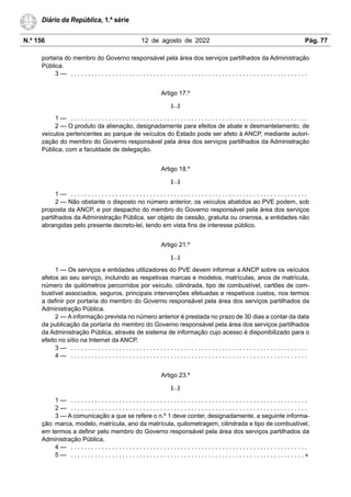 N.º 156 12 de agosto de 2022 Pág. 77
Diário da República, 1.ª série
portaria do membro do Governo responsável pela área dos serviços partilhados da Administração
Pública.
3 — . . . . . . . . . . . . . . . . . . . . . . . . . . . . . . . . . . . . . . . . . . . . . . . . . . . . . . . . . . . . . . . . . . . . .
Artigo 17.º
[…]
1 — . . . . . . . . . . . . . . . . . . . . . . . . . . . . . . . . . . . . . . . . . . . . . . . . . . . . . . . . . . . . . . . . . . . . .
2 — O produto da alienação, designadamente para efeitos de abate e desmantelamento, de
veículos pertencentes ao parque de veículos do Estado pode ser afeto à ANCP, mediante autori-
zação do membro do Governo responsável pela área dos serviços partilhados da Administração
Pública, com a faculdade de delegação.
Artigo 18.º
[…]
1 — . . . . . . . . . . . . . . . . . . . . . . . . . . . . . . . . . . . . . . . . . . . . . . . . . . . . . . . . . . . . . . . . . . . . .
2 — Não obstante o disposto no número anterior, os veículos abatidos ao PVE podem, sob
proposta da ANCP, e por despacho do membro do Governo responsável pela área dos serviços
partilhados da Administração Pública, ser objeto de cessão, gratuita ou onerosa, a entidades não
abrangidas pelo presente decreto-lei, tendo em vista fins de interesse público.
Artigo 21.º
[…]
1 — Os serviços e entidades utilizadores do PVE devem informar a ANCP sobre os veículos
afetos ao seu serviço, incluindo as respetivas marcas e modelos, matrículas, anos de matrícula,
número de quilómetros percorridos por veículo, cilindrada, tipo de combustível, cartões de com-
bustível associados, seguros, principais intervenções efetuadas e respetivos custos, nos termos
a definir por portaria do membro do Governo responsável pela área dos serviços partilhados da
Administração Pública.
2 — A informação prevista no número anterior é prestada no prazo de 30 dias a contar da data
da publicação da portaria do membro do Governo responsável pela área dos serviços partilhados
da Administração Pública, através de sistema de informação cujo acesso é disponibilizado para o
efeito no sítio na Internet da ANCP.
3 — . . . . . . . . . . . . . . . . . . . . . . . . . . . . . . . . . . . . . . . . . . . . . . . . . . . . . . . . . . . . . . . . . . . . .
4 — . . . . . . . . . . . . . . . . . . . . . . . . . . . . . . . . . . . . . . . . . . . . . . . . . . . . . . . . . . . . . . . . . . . . .
Artigo 23.º
[…]
1 — . . . . . . . . . . . . . . . . . . . . . . . . . . . . . . . . . . . . . . . . . . . . . . . . . . . . . . . . . . . . . . . . . . . . .
2 — . . . . . . . . . . . . . . . . . . . . . . . . . . . . . . . . . . . . . . . . . . . . . . . . . . . . . . . . . . . . . . . . . . . . .
3 — A comunicação a que se refere o n.º 1 deve conter, designadamente, a seguinte informa-
ção: marca, modelo, matrícula, ano da matrícula, quilometragem, cilindrada e tipo de combustível,
em termos a definir pelo membro do Governo responsável pela área dos serviços partilhados da
Administração Pública.
4 — . . . . . . . . . . . . . . . . . . . . . . . . . . . . . . . . . . . . . . . . . . . . . . . . . . . . . . . . . . . . . . . . . . . . .
5 — . . . . . . . . . . . . . . . . . . . . . . . . . . . . . . . . . . . . . . . . . . . . . . . . . . . . . . . . . . . . . . . . . . . . »
 
