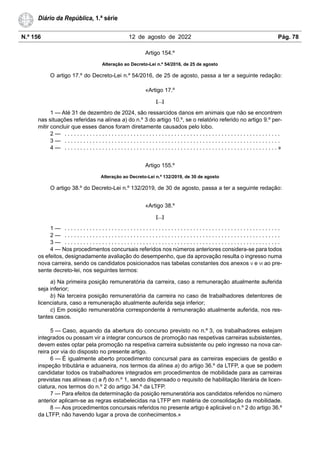 N.º 156 12 de agosto de 2022 Pág. 78
Diário da República, 1.ª série
Artigo 154.º
Alteração ao Decreto-Lei n.º 54/2016, de 25 de agosto
O artigo 17.º do Decreto-Lei n.º 54/2016, de 25 de agosto, passa a ter a seguinte redação:
«Artigo 17.º
[…]
1 — Até 31 de dezembro de 2024, são ressarcidos danos em animais que não se encontrem
nas situações referidas na alínea a) do n.º 3 do artigo 10.º, se o relatório referido no artigo 9.º per-
mitir concluir que esses danos foram diretamente causados pelo lobo.
2 — . . . . . . . . . . . . . . . . . . . . . . . . . . . . . . . . . . . . . . . . . . . . . . . . . . . . . . . . . . . . . . . . . . . . .
3 — . . . . . . . . . . . . . . . . . . . . . . . . . . . . . . . . . . . . . . . . . . . . . . . . . . . . . . . . . . . . . . . . . . . . .
4 — . . . . . . . . . . . . . . . . . . . . . . . . . . . . . . . . . . . . . . . . . . . . . . . . . . . . . . . . . . . . . . . . . . . . »
Artigo 155.º
Alteração ao Decreto-Lei n.º 132/2019, de 30 de agosto
O artigo 38.º do Decreto-Lei n.º 132/2019, de 30 de agosto, passa a ter a seguinte redação:
«Artigo 38.º
[…]
1 — . . . . . . . . . . . . . . . . . . . . . . . . . . . . . . . . . . . . . . . . . . . . . . . . . . . . . . . . . . . . . . . . . . . . .
2 — . . . . . . . . . . . . . . . . . . . . . . . . . . . . . . . . . . . . . . . . . . . . . . . . . . . . . . . . . . . . . . . . . . . . .
3 — . . . . . . . . . . . . . . . . . . . . . . . . . . . . . . . . . . . . . . . . . . . . . . . . . . . . . . . . . . . . . . . . . . . . .
4 — Nos procedimentos concursais referidos nos números anteriores considera-se para todos
os efeitos, designadamente avaliação do desempenho, que da aprovação resulta o ingresso numa
nova carreira, sendo os candidatos posicionados nas tabelas constantes dos anexos V e VI ao pre-
sente decreto-lei, nos seguintes termos:
a) Na primeira posição remuneratória da carreira, caso a remuneração atualmente auferida
seja inferior;
b) Na terceira posição remuneratória da carreira no caso de trabalhadores detentores de
licenciatura, caso a remuneração atualmente auferida seja inferior;
c) Em posição remuneratória correspondente à remuneração atualmente auferida, nos res-
tantes casos.
5 — Caso, aquando da abertura do concurso previsto no n.º 3, os trabalhadores estejam
integrados ou possam vir a integrar concursos de promoção nas respetivas carreiras subsistentes,
devem estes optar pela promoção na respetiva carreira subsistente ou pelo ingresso na nova car-
reira por via do disposto no presente artigo.
6 — É igualmente aberto procedimento concursal para as carreiras especiais de gestão e
inspeção tributária e aduaneira, nos termos da alínea a) do artigo 36.º da LTFP, a que se podem
candidatar todos os trabalhadores integrados em procedimentos de mobilidade para as carreiras
previstas nas alíneas c) a f) do n.º 1, sendo dispensado o requisito de habilitação literária de licen-
ciatura, nos termos do n.º 2 do artigo 34.º da LTFP.
7 — Para efeitos da determinação da posição remuneratória aos candidatos referidos no número
anterior aplicam-se as regras estabelecidas na LTFP em matéria de consolidação da mobilidade.
8 — Aos procedimentos concursais referidos no presente artigo é aplicável o n.º 2 do artigo 36.º
da LTFP, não havendo lugar a prova de conhecimentos.»
 