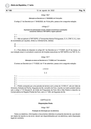 N.º 156 12 de agosto de 2022 Pág. 79
Diário da República, 1.ª série
Artigo 156.º
Alteração ao Decreto-Lei n.º 39-B/2020, de 16 de julho
O artigo 2.º do Decreto-Lei n.º 39-B/2020, de 16 de julho, passa a ter a seguinte redação:
«Artigo 2.º
Aquisição de participações sociais, direitos económicos e prestações
acessórias relativas à TAP SGPS e regime aplicável
1 — . . . . . . . . . . . . . . . . . . . . . . . . . . . . . . . . . . . . . . . . . . . . . . . . . . . . . . . . . . . . . . . . . . . . .
2 — . . . . . . . . . . . . . . . . . . . . . . . . . . . . . . . . . . . . . . . . . . . . . . . . . . . . . . . . . . . . . . . . . . . . .
3 — Não se aplicam à TAP SGPS, à Transportes Aéreos Portugueses, S. A. (TAP, S. A.), nem
às sociedades por aquelas, direta ou indiretamente, detidas:
a) . . . . . . . . . . . . . . . . . . . . . . . . . . . . . . . . . . . . . . . . . . . . . . . . . . . . . . . . . . . . . . . . . . . . . . .
b) . . . . . . . . . . . . . . . . . . . . . . . . . . . . . . . . . . . . . . . . . . . . . . . . . . . . . . . . . . . . . . . . . . . . . . .
4 — Para efeitos do disposto no artigo 20.º do Decreto-Lei n.º 71/2007, de 27 de março, na
sua redação atual, é cumulável o exercício de funções executivas na TAP SGPS e na TAP, S. A.»
Artigo 157.º
Alteração ao anexo ao Decreto-Lei n.º 71/2020, de 17 de setembro
O anexo ao Decreto-Lei n.º 71/2020, de 17 de setembro, passa a ter a seguinte redação:
«ANEXO
[…]
1 — . . . . . . . . . . . . . . . . . . . . . . . . . . . . . . . . . . . . . . . . . . . . . . . . . . . . . . . . . . . . . . . . . . . . .
2 — . . . . . . . . . . . . . . . . . . . . . . . . . . . . . . . . . . . . . . . . . . . . . . . . . . . . . . . . . . . . . . . . . . . . .
3 — . . . . . . . . . . . . . . . . . . . . . . . . . . . . . . . . . . . . . . . . . . . . . . . . . . . . . . . . . . . . . . . . . . . . .
4 — . . . . . . . . . . . . . . . . . . . . . . . . . . . . . . . . . . . . . . . . . . . . . . . . . . . . . . . . . . . . . . . . . . . . .
5 — . . . . . . . . . . . . . . . . . . . . . . . . . . . . . . . . . . . . . . . . . . . . . . . . . . . . . . . . . . . . . . . . . . . . .
6 — Prédio composto por uma parcela de terreno com a área de 12 000 m2
, sito em Vale da
Amoreira, Estrada da Penha, freguesia da Sé, concelho de Faro, inscrito na matriz predial rústica
sob o artigo n.º 41-Secção B, da União de Freguesias de Faro (Sé e São Pedro) e descrito na
Conservatória do Registo Predial de Faro, sob o n.º 206, da freguesia da Sé.
. . . . . . . . . . . . . . . . . . . . . . . . . . . . . . . . . . . . . . . . . . . . . . . . . . . . . . . . . . . . . . . . . . . . . . . . »
CAPÍTULO XI
Disposições finais
Artigo 158.º
Prestação de informação por via eletrónica
Todos os relatórios, informações e documentos referidos no presente decreto-lei, que devam
ser objeto de reporte ou de envio, devem ser disponibilizados por via eletrónica, salvo disposição
legal em contrário.
 