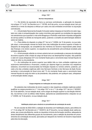 N.º 156 12 de agosto de 2022 Pág. 80
Diário da República, 1.ª série
Artigo 159.º
Normas interpretativas
1 — No âmbito da aquisição de bens ou serviços centralizada, a aplicação do disposto
nos artigos 17.º e 22.º do Decreto-Lei n.º 197/99, de 8 de junho, na sua redação atual, tem por
referência o limite da despesa a efetuar por cada uma das entidades envolvidas na aquisição
centralizada.
2 — AAutoridade Nacional da Aviação Civil pode realizar despesa em benefício do setor regu-
lado com vista à comparticipação dos custos incorridos para garantir as condições de segurança
nos aeródromos que suportam a rota entre Bragança e Portimão onde foram impostas obrigações
de serviço público no âmbito do transporte aéreo, podendo o conselho de administração deliberar
sobre tal matéria.
3 — Para efeitos do disposto no artigo 27.º da Lei n.º 3/2004, de 15 de janeiro, na sua reda-
ção atual, a remuneração mensal do fiscal único das instituições de ensino superior é fixada no
despacho de designação, da competência dos membros do Governo responsáveis pelas áreas
das finanças e do ensino superior, na sequência de procedimento pré-contratual encetado pela
entidade adjudicante.
4 — A remuneração referida no número anterior tem em consideração a natureza da instituição
de ensino superior onde o titular do cargo de fiscal único vai desempenhar funções, não podendo
o valor em causa ultrapassar 20 % do montante fixado para o vencimento base mensal ilíquido do
cargo de reitor ou de presidente.
5 — As instituições de ensino superior que detêm três ou mais unidades orgânicas com
autonomia administrativa e financeira, criadas por diploma legal ou previstas nos respetivos
estatutos, encontram-se excecionadas da limitação imposta no número anterior, podendo, por
cada uma das unidades orgânicas além dos Serviços Centrais e dos Serviços de Ação Social,
aumentar a remuneração do fiscal único até 7 % do montante fixado para o vencimento base
mensal ilíquido do cargo de reitor ou de presidente, não podendo, em qualquer caso, ultrapassar
a remuneração destes cargos.
Artigo 160.º
Cargos dirigentes em instituições de ensino superior
Os estatutos das instituições de ensino superior e das respetivas unidades orgânicas podem
qualificar os cargos previstos no n.º 1 do artigo 123.º e no n.º 1 do artigo 127.º da Lei n.º 62/2007,
de 10 de setembro, na sua redação atual, como cargos de direção superior ou de direção intermé-
dia, nos termos e com os efeitos neles fixados, aplicando-se subsidiariamente o disposto na Lei
n.º 2/2004, de 15 de janeiro, na sua redação atual.
Artigo 161.º
Habilitação própria para a docência no procedimento de contratação de escola
No ano escolar de 2022-2023, a seleção de docentes com habilitação própria, para efeitos do
n.º 11 do artigo 39.º do Decreto-Lei n.º 132/2012, de 27 de junho, na sua redação atual, aplica-se,
ainda, aos cursos pós-Bolonha, sendo os requisitos mínimos de formação científica, adequada às
áreas disciplinares dos diferentes grupos de recrutamento, para a seleção de docentes em proce-
dimentos de contratação de escola, aprovados por despacho do membro do Governo responsável
pela área da educação.
 