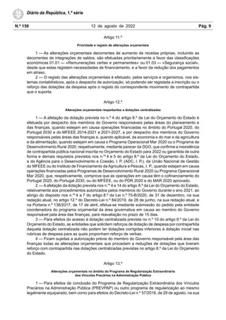 N.º 156 12 de agosto de 2022 Pág. 9
Diário da República, 1.ª série
Artigo 11.º
Prioridade e registo de alterações orçamentais
1 — As alterações orçamentais decorrentes de aumento de receitas próprias, incluindo as
decorrentes de integrações de saldos, são efetuadas prioritariamente a favor das classificações
económicas 01.01 — «Remunerações certas e permanentes» ou 01.03 — «Segurança social»,
desde que estas registem necessidades de financiamento, e a favor da redução dos pagamentos
em atraso.
2 — O registo das alterações orçamentais é efetuado, pelos serviços e organismos, nos sis-
temas contabilísticos, após o despacho de autorização, só podendo ser registada a inscrição ou o
reforço das dotações da despesa após o registo do correspondente movimento de contrapartida
que o suporta.
Artigo 12.º
Alterações orçamentais respeitantes a dotações centralizadas
1 — A afetação da dotação prevista no n.º 4 do artigo 8.º da Lei do Orçamento do Estado é
efetuada por despacho dos membros do Governo responsáveis pelas áreas do planeamento e
das finanças, quando estejam em causa operações financiadas no âmbito do Portugal 2020, do
Portugal 2030 e do MFEEE 2014-2021 e 2021-2027, e por despacho dos membros do Governo
responsáveis pelas áreas das finanças e, quando aplicável, da economia e do mar e da agricultura
e da alimentação, quando estejam em causa o Programa Operacional Mar 2020 ou o Programa de
Desenvolvimento Rural 2020, respetivamente, mediante parecer da DGO, que confirme a inexistência
de contrapartida pública nacional inscrita no Orçamento do Estado para 2022 ou garantida de outra
forma e demais requisitos previstos nos n.os
4 e 5 do artigo 8.º da Lei do Orçamento do Estado,
e da Agência para o Desenvolvimento e Coesão, I. P. (ADC, I. P.), da União Nacional de Gestão
do MFEEE ou do Instituto de Financiamento da Agricultura e Pescas, I. P., quando estejam em causa
operações financiadas pelos Programas de Desenvolvimento Rural 2020 ou Programa Operacional
Mar 2020, que, respetivamente, comprove que as operações em causa têm o cofinanciamento do
Portugal 2020, do Portugal 2030, ou do MFEEE, ou do PDR 2020 e do MAR 2020 aprovado.
2 — A afetação da dotação prevista nos n.os
4 e 14 do artigo 8.º da Lei do Orçamento do Estado,
relativamente aos procedimentos autorizados pelos membros do Governo durante o ano 2021, ao
abrigo do disposto nos n.os
4 a 7 do artigo 8.º da Lei n.º 75-B/2020, de 31 de dezembro, na sua
redação atual, no artigo 12.º do Decreto-Lei n.º 84/2019, de 28 de junho, na sua redação atual, e
na Portaria n.º 138/2017, de 17 de abril, efetua-se mediante submissão do pedido pela entidade
coordenadora do programa orçamental da área governativa em causa ao membro do Governo
responsável pela área das finanças, para reavaliação no prazo de 15 dias.
3 — Para efeitos do acesso à dotação centralizada prevista no n.º 10 do artigo 8.º da Lei do
Orçamento do Estado, as entidades que solicitem reforços de dotação de despesa por contrapartida
daquela dotação centralizada não podem ter dotações corrigidas inferiores à dotação inicial nas
rubricas de despesa para as quais proponham reforço de verbas.
4 — Ficam sujeitas a autorização prévia do membro do Governo responsável pela área das
finanças todas as alterações orçamentais que procedam a reduções de dotações que tiveram
reforço com contrapartida nas dotações centralizadas previstas no artigo 8.º da Lei do Orçamento
do Estado.
Artigo 13.º
Alterações orçamentais no âmbito do Programa de Regularização Extraordinária
dos Vínculos Precários na Administração Pública
1 — Para efeitos de conclusão do Programa de Regularização Extraordinária dos Vínculos
Precários na Administração Pública (PREVPAP) ou outro programa de regularização ao mesmo
legalmente equiparado, bem como para efeitos do Decreto-Lei n.º 57/2016, de 29 de agosto, na sua
 