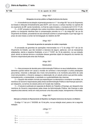 N.º 156 12 de agosto de 2022 Pág. 81
Diário da República, 1.ª série
Artigo 162.º
Obrigações de serviço público na Região Autónoma dos Açores
1 — A transferência da dotação orçamental prevista no n.º 1 do artigo 69.º da Lei do Orçamento
do Estado é efetuada trimestralmente pela DGTF, com recurso a verbas inscritas no capítulo 60
do orçamento do MF, sendo transferido, no final de cada trimestre, o montante de € 2 513 111,25.
2 — A IGF procede à validação dos custos incorridos e decorrentes da prestação de serviço
público no transporte interilhas face à compensação prevista no n.º 1 do artigo 69.º da Lei do
Orçamento do Estado, procedendo-se aos eventuais acertos e compensações a que haja lugar no
prazo de seis meses a contar da homologação do relatório da IGF.
Artigo 163.º
Concessão de garantias às operações de crédito à exportação
À concessão de garantias às operações mencionadas no n.º 2 do artigo 137.º da Lei do
Orçamento do Estado, que não revistam a natureza de seguro, aplica-se, com as necessárias
adaptações, atenta a respetiva finalidade, a Lei n.º 112/97, de 16 de setembro, na sua redação
atual, sendo os demais termos e condições dessas garantias objeto de despacho do membro do
Governo responsável pela área das finanças.
Artigo 164.º
Estudo prévio
1 — Nos processos de decisão para a Administração Pública e os seus trabalhadores, nomea-
damente quando estiver em causa a revisão de carreiras e remuneração e outras prestações
pecuniárias, incluindo a alteração dos níveis remuneratórios e do montante pecuniário de cada
nível remuneratório, o Governo assegura a elaboração de um estudo prévio que permita avaliar,
nomeadamente, a necessidade, a equidade e a sustentabilidade das mesmas.
2 — Quando não existam normas que especifiquem os elementos a considerar na análise, os
membros do Governo responsáveis pelas áreas da Administração Pública e das finanças aprovam,
por despacho, os termos do estudo prévio em função das matérias.
3 — O estudo é publicado em separata do Boletim do Trabalho e Emprego, por despacho dos
membros do Governo responsáveis pelas áreas da Administração Pública, das finanças e pela
respetiva área setorial, tendo em vista promover uma discussão ampla, transparente e informada.
Artigo 165.º
Alteração ao Estatuto do Representante da República nas Regiões Autónomas dos Açores e da Madeira
O artigo 11.º da Lei n.º 30/2008, de 10 de julho, na sua redação atual, passa a ter a seguinte
redação:
«Artigo 11.º
[…]
1 — . . . . . . . . . . . . . . . . . . . . . . . . . . . . . . . . . . . . . . . . . . . . . . . . . . . . . . . . . . . . . . . . . . . . .
2 — . . . . . . . . . . . . . . . . . . . . . . . . . . . . . . . . . . . . . . . . . . . . . . . . . . . . . . . . . . . . . . . . . . . . .
3 — . . . . . . . . . . . . . . . . . . . . . . . . . . . . . . . . . . . . . . . . . . . . . . . . . . . . . . . . . . . . . . . . . . . . .
4 — . . . . . . . . . . . . . . . . . . . . . . . . . . . . . . . . . . . . . . . . . . . . . . . . . . . . . . . . . . . . . . . . . . . . .
 