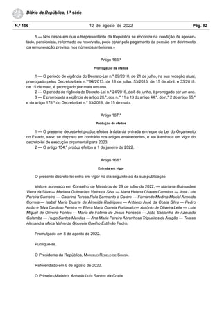 N.º 156 12 de agosto de 2022 Pág. 82
Diário da República, 1.ª série
5 — Nos casos em que o Representante da República se encontre na condição de aposen-
tado, pensionista, reformado ou reservista, pode optar pelo pagamento da pensão em detrimento
da remuneração prevista nos números anteriores.»
Artigo 166.º
Prorrogação de efeitos
1 — O período de vigência do Decreto-Lei n.º 89/2010, de 21 de julho, na sua redação atual,
prorrogado pelos Decretos-Leis n.os
94/2013, de 18 de julho, 53/2015, de 15 de abril, e 33/2018,
de 15 de maio, é prorrogado por mais um ano.
2 — O período de vigência do Decreto-Lei n.º 24/2016, de 8 de junho, é prorrogado por um ano.
3 — É prorrogada a vigência do artigo 28.º, dos n.os
11 a 13 do artigo 44.º, do n.º 2 do artigo 65.º
e do artigo 178.º do Decreto-Lei n.º 33/2018, de 15 de maio.
Artigo 167.º
Produção de efeitos
1 — O presente decreto-lei produz efeitos à data da entrada em vigor da Lei do Orçamento
do Estado, salvo se disposto em contrário nos artigos antecedentes, e até à entrada em vigor do
decreto-lei de execução orçamental para 2023.
2 — O artigo 154.º produz efeitos a 1 de janeiro de 2022.
Artigo 168.º
Entrada em vigor
O presente decreto-lei entra em vigor no dia seguinte ao da sua publicação.
Visto e aprovado em Conselho de Ministros de 28 de julho de 2022. — Mariana Guimarães
Vieira da Silva — Mariana Guimarães Vieira da Silva — Maria Helena Chaves Carreiras — José Luís
Pereira Carneiro — Catarina Teresa Rola Sarmento e Castro — Fernando Medina Maciel Almeida
Correia — Isabel Maria Duarte de Almeida Rodrigues — António José da Costa Silva — Pedro
Adão e Silva Cardoso Pereira — Elvira Maria Correia Fortunato — António de Oliveira Leite — Luís
Miguel de Oliveira Fontes — Maria de Fátima de Jesus Fonseca — João Saldanha de Azevedo
Galamba — Hugo Santos Mendes — Ana Maria Pereira Abrunhosa Trigueiros de Aragão — Teresa
Alexandra Meca Valverde Gouveia Coelho Estêvão Pedro.
Promulgado em 8 de agosto de 2022.
Publique-se.
O Presidente da República, MARCELO REBELO DE SOUSA.
Referendado em 9 de agosto de 2022.
O Primeiro-Ministro, António Luís Santos da Costa.
 