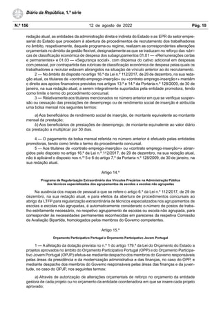 N.º 156 12 de agosto de 2022 Pág. 10
Diário da República, 1.ª série
redação atual, as entidades da administração direta e indireta do Estado e as EPR do setor empre-
sarial do Estado que procedam à abertura de procedimentos de recrutamento dos trabalhadores
no âmbito, respetivamente, daquele programa ou regime, realizam as correspondentes alterações
orçamentais no âmbito da gestão flexível, designadamente as que se traduzam no reforço das rubri-
cas de classificação económica de despesa dos subagrupamentos 01.01 — «Remunerações certas
e permanentes» e 01.03 — «Segurança social», com dispensa do cativo adicional em despesas
com pessoal, por contrapartida das rubricas de classificação económica de despesa pelas quais os
trabalhadores a recrutar estavam abrangidos na situação de vínculo anterior ao do recrutamento.
2 — No âmbito do disposto no artigo 16.º da Lei n.º 112/2017, de 29 de dezembro, na sua reda-
ção atual, os titulares de «contrato emprego-inserção» ou «contrato emprego-inserção+» mantêm
o direito aos apoios financeiros previstos nos artigos 13.º e 14.º da Portaria n.º 128/2009, de 30 de
janeiro, na sua redação atual, a serem integralmente suportados pela entidade promotora, tendo
como limite o termo do procedimento concursal.
3 — Relativamente aos titulares mencionados no número anterior em que se verifique suspen-
são ou cessação das prestações de desemprego ou de rendimento social de inserção é atribuída
uma bolsa mensal nos seguintes termos:
a) Aos beneficiários de rendimento social de inserção, de montante equivalente ao montante
mensal da prestação;
b) Aos beneficiários de prestações de desemprego, de montante equivalente ao valor diário
da prestação a multiplicar por 30 dias.
4 — O pagamento da bolsa mensal referida no número anterior é efetuado pelas entidades
promotoras, tendo como limite o termo do procedimento concursal.
5 — Aos titulares de «contrato emprego-inserção» ou «contrato emprego-inserção+» abran-
gidos pelo disposto no artigo 16.º da Lei n.º 112/2017, de 29 de dezembro, na sua redação atual,
não é aplicável o disposto nos n.os
5 e 6 do artigo 7.º da Portaria n.º 128/2009, de 30 de janeiro, na
sua redação atual.
Artigo 14.º
Programa de Regularização Extraordinária dos Vínculos Precários na Administração Pública
dos técnicos especializados dos agrupamentos de escolas e escolas não agrupadas
Na ausência dos mapas de pessoal a que se refere o artigo 6.º da Lei n.º 112/2017, de 29 de
dezembro, na sua redação atual, e para efeitos da abertura de procedimentos concursais ao
abrigo da LTFP para regularização extraordinária de técnicos especializados nos agrupamentos de
escolas e escolas não agrupadas, é automaticamente considerado o número de postos de traba-
lho estritamente necessário, no respetivo agrupamento de escolas ou escola não agrupada, para
corresponder às necessidades permanentes reconhecidas em pareceres da respetiva Comissão
de Avaliação Bipartida, homologados pelos membros do Governo competentes.
Artigo 15.º
Orçamento Participativo Portugal e Orçamento Participativo Jovem Portugal
1 — A afetação da dotação prevista no n.º 1 do artigo 179.º da Lei do Orçamento do Estado a
projetos aprovados no âmbito do Orçamento Participativo Portugal (OPP) e do Orçamento Participa-
tivo Jovem Portugal (OPJP) efetua-se mediante despacho dos membros do Governo responsáveis
pelas áreas da presidência e da modernização administrativa e das finanças, no caso do OPP, e
mediante despacho dos membros do Governo responsáveis pelas áreas das finanças e da juven-
tude, no caso do OPJP, nos seguintes termos:
a) Através de autorização de alterações orçamentais de reforço no orçamento da entidade
gestora de cada projeto ou no orçamento da entidade coordenadora em que se insere cada projeto
aprovado;
 