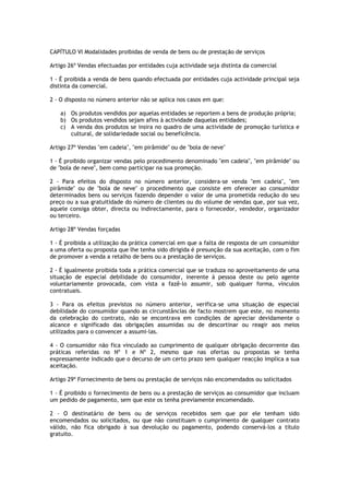 CAPÍTULO VI Modalidades proibidas de venda de bens ou de prestação de serviços

Artigo 26º Vendas efectuadas por entidades cuja actividade seja distinta da comercial

1 - É proibida a venda de bens quando efectuada por entidades cuja actividade principal seja
distinta da comercial.

2 - O disposto no número anterior não se aplica nos casos em que:

   a) Os produtos vendidos por aquelas entidades se reportem a bens de produção própria;
   b) Os produtos vendidos sejam afins à actividade daquelas entidades;
   c) A venda dos produtos se insira no quadro de uma actividade de promoção turística e
      cultural, de solidariedade social ou beneficência.

Artigo 27º Vendas "em cadeia", "em pirâmide" ou de "bola de neve"

1 - É proibido organizar vendas pelo procedimento denominado "em cadeia", "em pirâmide" ou
de "bola de neve", bem como participar na sua promoção.

2 - Para efeitos do disposto no número anterior, considera-se venda "em cadeia", "em
pirâmide" ou de "bola de neve" o procedimento que consiste em oferecer ao consumidor
determinados bens ou serviços fazendo depender o valor de uma prometida redução do seu
preço ou a sua gratuitidade do número de clientes ou do volume de vendas que, por sua vez,
aquele consiga obter, directa ou indirectamente, para o fornecedor, vendedor, organizador
ou terceiro.

Artigo 28º Vendas forçadas

1 - É proibida a utilização da prática comercial em que a falta de resposta de um consumidor
a uma oferta ou proposta que lhe tenha sido dirigida é presunção da sua aceitação, com o fim
de promover a venda a retalho de bens ou a prestação de serviços.

2 - É igualmente proibida toda a prática comercial que se traduza no aproveitamento de uma
situação de especial debilidade do consumidor, inerente à pessoa deste ou pelo agente
voluntariamente provocada, com vista a fazê-lo assumir, sob qualquer forma, vínculos
contratuais.

3 - Para os efeitos previstos no número anterior, verifica-se uma situação de especial
debilidade do consumidor quando as circunstâncias de facto mostrem que este, no momento
da celebração do contrato, não se encontrava em condições de apreciar devidamente o
alcance e significado das obrigações assumidas ou de descortinar ou reagir aos meios
utilizados para o convencer a assumi-las.

4 - O consumidor não fica vinculado ao cumprimento de qualquer obrigação decorrente das
práticas referidas no Nº 1 e Nº 2, mesmo que nas ofertas ou propostas se tenha
expressamente indicado que o decurso de um certo prazo sem qualquer reacção implica a sua
aceitação.

Artigo 29º Fornecimento de bens ou prestação de serviços não encomendados ou solicitados

1 - É proibido o fornecimento de bens ou a prestação de serviços ao consumidor que incluam
um pedido de pagamento, sem que este os tenha previamente encomendado.

2 - O destinatário de bens ou de serviços recebidos sem que por ele tenham sido
encomendados ou solicitados, ou que não constituam o cumprimento de qualquer contrato
válido, não fica obrigado à sua devolução ou pagamento, podendo conservá-los a título
gratuito.
 