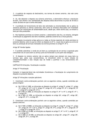 3 - A ausência de resposta do destinatário, nos termos do número anterior, não vale como
consentimento.

4 - Se, não obstante o disposto nos números anteriores, o destinatário efectuar a devolução
do bem, tem direito a ser reembolsado das despesas desta decorrentes no prazo de 30 dias a
contar da data em que a tenha efectuado.

5 - A proibição do fornecimento de bens não solicitados ou encomendados não se aplica às
amostras gratuitas ou ofertas comerciais, bem como às remessas efectuadas com finalidade
altruística por instituições de solidariedade social, desde que, neste último caso, se limitem a
bens por elas produzidos.

6 - Nas hipóteses previstas no número anterior, o destinatário não fica, no entanto, obrigado
à devolução ou pagamento dos bens recebidos, podendo conservá-los a título gratuito.

7 - O disposto no presente artigo aplica-se a todas as formas especiais de venda previstas no
presente diploma, salvo no que se refere ao disposto no Nº 2, o qual não se aplica ao envio de
bens ou prestação de serviços realizados nos termos previstos no artigo 9º, Nº 3.

Artigo 30º Vendas ligadas

1 - É proibido subordinar a venda de um bem ou a prestação de um serviço à aquisição pelo
consumidor de um outro bem ou serviço junto do fornecedor ou de quem este designar.

2 - O disposto no número anterior não se aplica sempre que estejam em causa bens ou
serviços que, pelas suas características, se encontrem entre si numa relação de
complementaridade e esta relação seja de molde a justificar o seu fornecimento em
conjunto.

CAPÍTULO VII Infracções, fiscalização e sanções

Artigo 31º Fiscalização

Compete à Inspecção-Geral das Actividades Económicas a fiscalização do cumprimento do
disposto no presente diploma.

Artigo 32º Infracções e sanções aplicáveis

1 - Constituem contra-ordenações puníveis com as seguintes coimas, quando cometidas por
pessoa singular:

    a) De € 250 a € 1000, as infracções ao disposto no artigo 4º, artigo 9º, artigo 11º, artigo
       15º, artigo 16º ,Nº 1 e Nº 2, artigo 17º, artigo 18º, Nº 2, artigo 19º, Nº 1, artigo 20º, Nº
       1, artigo 22º e artigo 29º, Nº 4;
    b) De € 400 a € 2000, as infracções ao disposto no artigo 5º, Nº 1 e Nº 3, artigo 8º, Nº 1,
       e artigo 25º;
    c) De € 500 a € 3700, as infracções ao disposto no artigo 26º, artigo 27º, artigo 28º,
       artigo 29º, Nº 1, e artigo 30º.

2 - Constituem contra-ordenações puníveis com as seguintes coimas, quando cometidas por
pessoa colectiva:

    a) De € 1500 a € 8000, as infracções ao disposto no artigo 4º, artigo 9º, artigo 11º, artigo
       15º, artigo 16º, Nº 1 e Nº 2, artigo 17º, artigo 18º, Nº 2, artigo 19º, Nº 1, artigo 20º, Nº
       1, artigo 22º e artigo 29º, Nº 4;
    b) De € 2500 a € 25 000, as infracções ao disposto no artigo 5º, Nº 1 e Nº 3, artigo 8º, Nº
       1, e artigo 25º;
    c) De € 3500 a € 35 000, as infracções ao disposto no artigo 26º, artigo 27º, artigo 28º,
       artigo 29º, Nº 1, e artigo 30º.
 