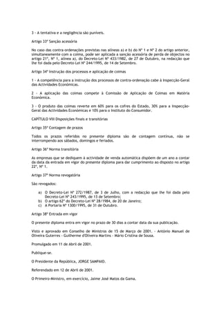 3 - A tentativa e a negligência são puníveis.

Artigo 33º Sanção acessória

No caso das contra-ordenações previstas nas alíneas a) e b) do Nº 1 e Nº 2 do artigo anterior,
simultaneamente com a coima, pode ser aplicada a sanção acessória de perda de objectos no
artigo 21º, Nº 1, alínea a), do Decreto-Lei Nº 433/1982, de 27 de Outubro, na redacção que
lhe foi dada pelo Decreto-Lei Nº 244/1995, de 14 de Setembro.

Artigo 34º Instrução dos processos e aplicação de coimas

1 - A competência para a instrução dos processos de contra-ordenação cabe à Inspecção-Geral
das Actividades Económicas.

2 - A aplicação das coimas compete à Comissão de Aplicação de Coimas em Matéria
Económica.

3 - O produto das coimas reverte em 60% para os cofres do Estado, 30% para a Inspecção-
Geral das Actividades Económicas e 10% para o Instituto do Consumidor.

CAPÍTULO VIII Disposições finais e transitórias

Artigo 35º Contagem de prazos

Todos os prazos referidos no presente diploma são de contagem contínua, não se
interrompendo aos sábados, domingos e feriados.

Artigo 36º Norma transitória

As empresas que se dediquem à actividade de venda automática dispõem de um ano a contar
da data da entrada em vigor do presente diploma para dar cumprimento ao disposto no artigo
22º, Nº 1.

Artigo 37º Norma revogatória

São revogados:

    a) O Decreto-Lei Nº 272/1987, de 3 de Julho, com a redacção que lhe foi dada pelo
       Decreto-Lei Nº 243/1995, de 13 de Setembro;
    b) O artigo 62º do Decreto-Lei Nº 28/1984, de 20 de Janeiro;
    c) A Portaria Nº 1300/1995, de 31 de Outubro.

Artigo 38º Entrada em vigor

O presente diploma entra em vigor no prazo de 30 dias a contar data da sua publicação.

Visto e aprovado em Conselho de Ministros de 15 de Março de 2001. - António Manuel de
Oliveira Guterres - Guilherme d'Oliveira Martins - Mário Cristina de Sousa.

Promulgado em 11 de Abril de 2001.

Publique-se.

O Presidente da República, JORGE SAMPAIO.

Referendado em 12 de Abril de 2001.

O Primeiro-Ministro, em exercício, Jaime José Matos da Gama.
 