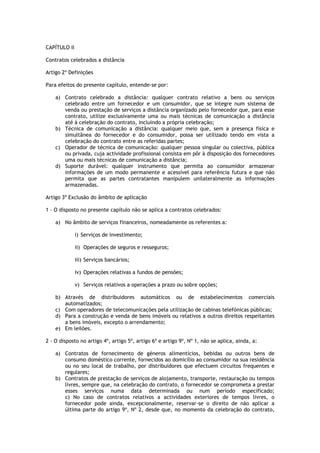 CAPÍTULO II

Contratos celebrados a distância

Artigo 2º Definições

Para efeitos do presente capítulo, entende-se por:

    a) Contrato celebrado a distância: qualquer contrato relativo a bens ou serviços
       celebrado entre um fornecedor e um consumidor, que se integre num sistema de
       venda ou prestação de serviços a distância organizado pelo fornecedor que, para esse
       contrato, utilize exclusivamente uma ou mais técnicas de comunicação a distância
       até à celebração do contrato, incluindo a própria celebração;
    b) Técnica de comunicação a distância: qualquer meio que, sem a presença física e
       simultânea do fornecedor e do consumidor, possa ser utilizado tendo em vista a
       celebração do contrato entre as referidas partes;
    c) Operador de técnica de comunicação: qualquer pessoa singular ou colectiva, pública
       ou privada, cuja actividade profissional consista em pôr à disposição dos fornecedores
       uma ou mais técnicas de comunicação a distância;
    d) Suporte durável: qualquer instrumento que permita ao consumidor armazenar
       informações de um modo permanente e acessível para referência futura e que não
       permita que as partes contratantes manipulem unilateralmente as informações
       armazenadas.

Artigo 3º Exclusão do âmbito de aplicação

1 - O disposto no presente capítulo não se aplica a contratos celebrados:

    a) No âmbito de serviços financeiros, nomeadamente os referentes a:

              i) Serviços de investimento;

              ii) Operações de seguros e resseguros;

              iii) Serviços bancários;

              iv) Operações relativas a fundos de pensões;

              v) Serviços relativos a operações a prazo ou sobre opções;

    b) Através de distribuidores automáticos ou de estabelecimentos comerciais
       automatizados;
    c) Com operadores de telecomunicações pela utilização de cabinas telefónicas públicas;
    d) Para a construção e venda de bens imóveis ou relativos a outros direitos respeitantes
       a bens imóveis, excepto o arrendamento;
    e) Em leilões.

2 - O disposto no artigo 4º, artigo 5º, artigo 6º e artigo 9º, Nº 1, não se aplica, ainda, a:

    a) Contratos de fornecimento de géneros alimentícios, bebidas ou outros bens de
       consumo doméstico corrente, fornecidos ao domicílio ao consumidor na sua residência
       ou no seu local de trabalho, por distribuidores que efectuem circuitos frequentes e
       regulares;
    b) Contratos de prestação de serviços de alojamento, transporte, restauração ou tempos
       livres, sempre que, na celebração do contrato, o fornecedor se comprometa a prestar
       esses serviços numa data determinada ou num período especificado;
       c) No caso de contratos relativos a actividades exteriores de tempos livres, o
       fornecedor pode ainda, excepcionalmente, reservar-se o direito de não aplicar a
       última parte do artigo 9º, Nº 2, desde que, no momento da celebração do contrato,
 