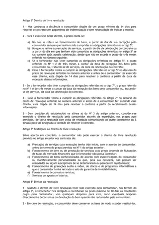 Artigo 6º Direito de livre resolução

1 - Nos contratos a distância o consumidor dispõe de um prazo mínimo de 14 dias para
resolver o contrato sem pagamento de indemnização e sem necessidade de indicar o motivo.

2 - Para o exercício desse direito, o prazo conta-se:

    a) No que se refere ao fornecimento de bens, a partir do dia da sua recepção pelo
       consumidor sempre que tenham sido cumpridas as obrigações referidas no artigo 5º;
    b) No que se refere à prestação de serviços, a partir do dia da celebração do contrato ou
       a partir do dia em que tenham sido cumpridas as obrigações referidas no artigo 5º se
       tal suceder após aquela celebração, desde que não se exceda o prazo de três meses
       referido no número seguinte;
    c) Se o fornecedor não tiver cumprido as obrigações referidas no artigo 5º, o prazo
       referido no Nº 1 é de três meses a contar da data da recepção dos bens pelo
       consumidor ou, tratando-se de serviços, da data da celebração do contrato;
    d) Caso o fornecedor venha a cumprir as obrigações referidas no artigo 5º no decurso do
       prazo de resolução referido no número anterior e antes de o consumidor ter exercido
       esse direito, este dispõe de 14 dias para resolver o contrato a partir da data de
       recepção dessas informações.

3 - Se o fornecedor não tiver cumprido as obrigações referidas no artigo 7º, o prazo referido
no Nº 1 é de três meses a contar da data da recepção dos bens pelo consumidor ou, tratando-
se de serviços, da data da celebração do contrato.

4 - Caso o fornecedor venha a cumprir as obrigações referidas no artigo 7º no decurso do
prazo de resolução referido no número anterior e antes de o consumidor ter exercido esse
direito, este dispõe de 14 dias para resolver o contrato a partir do recebimento dessas
informações.

5 - Sem prejuízo do estabelecido na alínea a) do Nº 3 do artigo anterior, considera-se
exercido o direito de resolução pelo consumidor através da expedição, nos prazos aqui
previstos, de carta registada com aviso de recepção comunicando ao outro contraente ou à
pessoa para tal designada a vontade de resolver o contrato.

Artigo 7º Restrições ao direito de livre resolução

Salvo acordo em contrário, o consumidor não pode exercer o direito de livre resolução
previsto no artigo anterior nos contratos de:

    a) Prestação de serviços cuja execução tenha tido início, com o acordo do consumidor,
       antes do termo do prazo previsto no Nº 1 do artigo anterior;
    b) Fornecimento de bens ou de prestação de serviços cujo preço dependa de flutuações
       de taxas do mercado financeiro que o fornecedor não possa controlar;
    c) Fornecimento de bens confeccionados de acordo com especificações do consumidor
       ou manifestamente personalizados ou que, pela sua natureza, não possam ser
       reenviados ou sejam susceptíveis de se deteriorarem ou perecerem rapidamente;
    d) Fornecimento de gravações áudio e vídeo, de discos e de programas informáticos a
       que o consumidor tenha retirado o selo de garantia de inviolabilidade;
    e) Fornecimento de jornais e revistas;
    f) Serviços de apostas e lotarias.

Artigo 8º Efeitos da resolução

1 - Quando o direito de livre resolução tiver sido exercido pelo consumidor, nos termos do
artigo 6º, o fornecedor fica obrigado a reembolsar no prazo máximo de 30 dias os montantes
pagos pelo consumidor, sem quaisquer despesas para este, salvo eventuais despesas
directamente decorrentes da devolução do bem quando não reclamadas pelo consumidor.

2 - Em caso de resolução, o consumidor deve conservar os bens de modo a poder restituí-los,
 