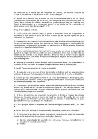 ao fornecedor ou à pessoa para tal designada no contrato, em devidas condições de
utilização, no prazo de 30 dias a contar da data da sua recepção.

3 - Sempre que o preço do bem ou serviço for total ou parcialmente coberto por um crédito
concedido pelo fornecedor ou por um terceiro com base num acordo celebrado entre este e o
fornecedor, o contrato de crédito é automática e simultaneamente tido por resolvido, sem
direito a indemnização, se o consumidor exercer o seu direito de livre resolução em
conformidade com o disposto no artigo 6º, Nº 1.

Artigo 9º Execução do contrato

1 - Salvo acordo em contrário entre as partes, o fornecedor deve dar cumprimento à
encomenda o mais tardar no prazo de 30 dias a contar do dia seguinte àquele em que o
consumidor lha transmitiu.

2 - Em caso de incumprimento do contrato pelo fornecedor devido a indisponibilidade do bem
ou serviço encomendado, aquele deve informar do facto o consumidor e reembolsá-lo dos
montantes que eventualmente tenha pago, no prazo máximo de 30 dias a contar da data do
conhecimento daquela indisponibilidade.

3 - O fornecedor pode, contudo, fornecer um bem ou prestar um serviço ao consumidor de
qualidade e preço equivalentes, desde que essa possibilidade tenha sido prevista antes da
celebração do contrato ou no próprio contrato, de forma clara e compreensível e aquele
informe por escrito o consumidor da responsabilidade pelas despesas de devolução previstas
no número seguinte.

4 - Na situação prevista no número anterior, caso o consumidor venha a optar pelo exercício
do direito de livre resolução, as despesas de devolução ficam a cargo do fornecedor.

Artigo 10º Pagamento por cartão de crédito ou de débito

1 - O preço dos bens ou serviços objecto de contratos a distância pode ser pago através da
utilização de qualquer meio de pagamento idóneo, incluindo cartão de crédito ou de débito.

2 - Sempre que haja utilização fraudulenta de um cartão de crédito ou de débito por outrem,
o consumidor pode solicitar a anulação do pagamento efectuado e a consequente restituição
dos montantes debitados para pagamento.

3 - A restituição a que se refere o número anterior incumbe à entidade bancária ou financeira
emissora do aludido cartão, através de crédito em conta ou, caso não seja possível, por
qualquer outro meio adequado, no prazo máximo de 60 dias a contar da data em que este
formulou fundamentadamente o pedido.

4 - O dever de restituição ao consumidor não prejudica o direito de regresso da entidade
bancária ou financeira contra os autores da fraude ou contra o fornecedor do bem ou do
serviço, quando se demonstre que este conhecia ou, atentas as circunstâncias do caso,
devesse conhecer que tal utilização era fraudulenta.

5 - É nula qualquer disposição estipulada em contrário ao regime constante do Nº 2, Nº 3 e Nº
4.

Artigo 11º Restrições à utilização de determinadas técnicas de comunicação a distância

1 - O fornecedor de um bem ou serviço necessita do consentimento prévio do consumidor
quando utilize as seguintes técnicas de comunicação a distância:

   a) Sistema automatizado de chamada sem intervenção humana, nomeadamente os
      aparelhos de chamada automática;
   b) Telefax.
 