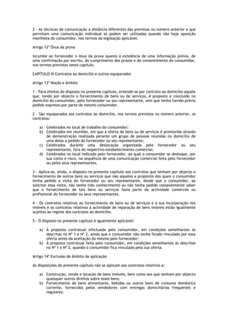 2 - As técnicas de comunicação a distância diferentes das previstas no número anterior e que
permitam uma comunicação individual só podem ser utilizadas quando não haja oposição
manifesta do consumidor, nos termos da legislação aplicável.

Artigo 12º Ónus da prova

Incumbe ao fornecedor o ónus da prova quanto à existência de uma informação prévia, de
uma confirmação por escrito, do cumprimento dos prazos e do consentimento do consumidor,
nos termos previstos neste capítulo.

CAPÍTULO III Contratos ao domicílio e outros equiparados

Artigo 13º Noção e âmbito

1 - Para efeitos do disposto no presente capítulo, entende-se por contrato ao domicílio aquele
que, tendo por objecto o fornecimento de bens ou de serviços, é proposto e concluído no
domicílio do consumidor, pelo fornecedor ou seu representante, sem que tenha havido prévio
pedido expresso por parte do mesmo consumidor.

2 - São equiparados aos contratos ao domicílio, nos termos previstos no número anterior, os
contratos:

    a) Celebrados no local de trabalho do consumidor;
    b) Celebrados em reuniões, em que a oferta de bens ou de serviços é promovida através
       de demonstração realizada perante um grupo de pessoas reunidas no domicílio de
       uma delas a pedido do fornecedor ou seu representante;
    c) Celebrados durante uma deslocação organizada pelo fornecedor ou seu
       representante, fora do respectivo estabelecimento comercial;
    d) Celebrados no local indicado pelo fornecedor, ao qual o consumidor se desloque, por
       sua conta e risco, na sequência de uma comunicação comercial feita pelo fornecedor
       ou pelos seus representantes.

3 - Aplica-se, ainda, o disposto no presente capítulo aos contratos que tenham por objecto o
fornecimento de outros bens ou serviços que não aqueles a propósito dos quais o consumidor
tenha pedido a visita do fornecedor ou seu representante, desde que o consumidor, ao
solicitar essa visita, não tenha tido conhecimento ou não tenha podido razoavelmente saber
que o fornecimento de tais bens ou serviços fazia parte da actividade comercial ou
profissional do fornecedor ou seus representantes.

4 - Os contratos relativos ao fornecimento de bens ou de serviços e à sua incorporação nos
imóveis e os contratos relativos à actividade de reparação de bens imóveis estão igualmente
sujeitos ao regime dos contratos ao domicílio.

5 - O disposto no presente capítulo é igualmente aplicável:

    a) À proposta contratual efectuada pelo consumidor, em condições semelhantes às
       descritas no Nº 1 e Nº 2, ainda que o consumidor não tenha ficado vinculado por essa
       oferta antes da aceitação da mesma pelo fornecedor;
    b) À proposta contratual feita pelo consumidor, em condições semelhantes às descritas
       no Nº 1 e Nº 2, quando o consumidor fica vinculado pela sua oferta.

Artigo 14º Exclusão do âmbito de aplicação

As disposições do presente capítulo não se aplicam aos contratos relativos a:

    a) Construção, venda e locação de bens imóveis, bem como aos que tenham por objecto
       quaisquer outros direitos sobre esses bens;
    b) Fornecimento de bens alimentares, bebidas ou outros bens de consumo doméstico
       corrente, fornecidos pelos vendedores com entregas domiciliárias frequentes e
       regulares;
 