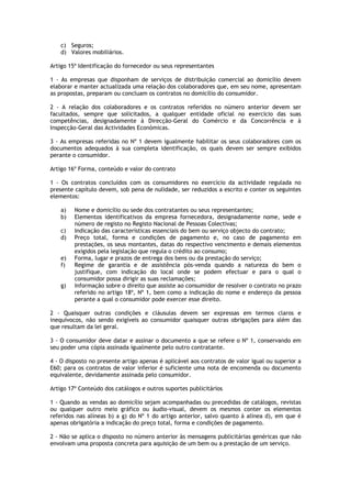 c) Seguros;
    d) Valores mobiliários.

Artigo 15º Identificação do fornecedor ou seus representantes

1 - As empresas que disponham de serviços de distribuição comercial ao domicílio devem
elaborar e manter actualizada uma relação dos colaboradores que, em seu nome, apresentam
as propostas, preparam ou concluam os contratos no domicílio do consumidor.

2 - A relação dos colaboradores e os contratos referidos no número anterior devem ser
facultados, sempre que solicitados, a qualquer entidade oficial no exercício das suas
competências, designadamente à Direcção-Geral do Comércio e da Concorrência e à
Inspecção-Geral das Actividades Económicas.

3 - As empresas referidas no Nº 1 devem igualmente habilitar os seus colaboradores com os
documentos adequados à sua completa identificação, os quais devem ser sempre exibidos
perante o consumidor.

Artigo 16º Forma, conteúdo e valor do contrato

1 - Os contratos concluídos com os consumidores no exercício da actividade regulada no
presente capítulo devem, sob pena de nulidade, ser reduzidos a escrito e conter os seguintes
elementos:

    a)   Nome e domicílio ou sede dos contratantes ou seus representantes;
    b)   Elementos identificativos da empresa fornecedora, designadamente nome, sede e
         número de registo no Registo Nacional de Pessoas Colectivas;
    c)   Indicação das características essenciais do bem ou serviço objecto do contrato;
    d)   Preço total, forma e condições de pagamento e, no caso de pagamento em
         prestações, os seus montantes, datas do respectivo vencimento e demais elementos
         exigidos pela legislação que regula o crédito ao consumo;
    e)   Forma, lugar e prazos de entrega dos bens ou da prestação do serviço;
    f)   Regime de garantia e de assistência pós-venda quando a natureza do bem o
         justifique, com indicação do local onde se podem efectuar e para o qual o
         consumidor possa dirigir as suas reclamações;
    g)   Informação sobre o direito que assiste ao consumidor de resolver o contrato no prazo
         referido no artigo 18º, Nº 1, bem como a indicação do nome e endereço da pessoa
         perante a qual o consumidor pode exercer esse direito.

2 - Quaisquer outras condições e cláusulas devem ser expressas em termos claros e
inequívocos, não sendo exigíveis ao consumidor quaisquer outras obrigações para além das
que resultam da lei geral.

3 - O consumidor deve datar e assinar o documento a que se refere o Nº 1, conservando em
seu poder uma cópia assinada igualmente pelo outro contratante.

4 - O disposto no presente artigo apenas é aplicável aos contratos de valor igual ou superior a
E60; para os contratos de valor inferior é suficiente uma nota de encomenda ou documento
equivalente, devidamente assinada pelo consumidor.

Artigo 17º Conteúdo dos catálogos e outros suportes publicitários

1 - Quando as vendas ao domicílio sejam acompanhadas ou precedidas de catálogos, revistas
ou qualquer outro meio gráfico ou áudio-visual, devem os mesmos conter os elementos
referidos nas alíneas b) a g) do Nº 1 do artigo anterior, salvo quanto à alínea d), em que é
apenas obrigatória a indicação do preço total, forma e condições de pagamento.

2 - Não se aplica o disposto no número anterior às mensagens publicitárias genéricas que não
envolvam uma proposta concreta para aquisição de um bem ou a prestação de um serviço.
 