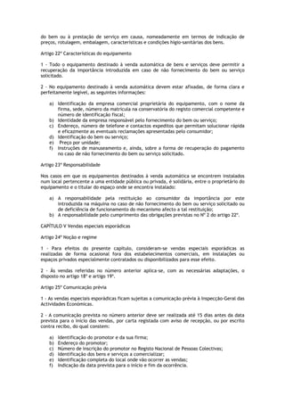 do bem ou à prestação de serviço em causa, nomeadamente em termos de indicação de
preços, rotulagem, embalagem, características e condições hígio-sanitárias dos bens.

Artigo 22º Características do equipamento

1 - Todo o equipamento destinado à venda automática de bens e serviços deve permitir a
recuperação da importância introduzida em caso de não fornecimento do bem ou serviço
solicitado.

2 - No equipamento destinado à venda automática devem estar afixadas, de forma clara e
perfeitamente legível, as seguintes informações:

   a) Identificação da empresa comercial proprietária do equipamento, com o nome da
      firma, sede, número da matrícula na conservatória do registo comercial competente e
      número de identificação fiscal;
   b) Identidade da empresa responsável pelo fornecimento do bem ou serviço;
   c) Endereço, número de telefone e contactos expeditos que permitam solucionar rápida
      e eficazmente as eventuais reclamações apresentadas pelo consumidor;
   d) Identificação do bem ou serviço;
   e) Preço por unidade;
   f) Instruções de manuseamento e, ainda, sobre a forma de recuperação do pagamento
      no caso de não fornecimento do bem ou serviço solicitado.

Artigo 23º Responsabilidade

Nos casos em que os equipamentos destinados à venda automática se encontrem instalados
num local pertencente a uma entidade pública ou privada, é solidária, entre o proprietário do
equipamento e o titular do espaço onde se encontra instalado:

   a) A responsabilidade pela restituição ao consumidor da importância por este
      introduzida na máquina no caso de não fornecimento do bem ou serviço solicitado ou
      de deficiência de funcionamento do mecanismo afecto a tal restituição;
   b) A responsabilidade pelo cumprimento das obrigações previstas no Nº 2 do artigo 22º.

CAPÍTULO V Vendas especiais esporádicas

Artigo 24º Noção e regime

1 - Para efeitos do presente capítulo, consideram-se vendas especiais esporádicas as
realizadas de forma ocasional fora dos estabelecimentos comerciais, em instalações ou
espaços privados especialmente contratados ou disponibilizados para esse efeito.

2 - Às vendas referidas no número anterior aplica-se, com as necessárias adaptações, o
disposto no artigo 18º e artigo 19º.

Artigo 25º Comunicação prévia

1 - As vendas especiais esporádicas ficam sujeitas a comunicação prévia à Inspecção-Geral das
Actividades Económicas.

2 - A comunicação prevista no número anterior deve ser realizada até 15 dias antes da data
prevista para o início das vendas, por carta registada com aviso de recepção, ou por escrito
contra recibo, do qual constem:

   a)   Identificação do promotor e da sua firma;
   b)   Endereço do promotor;
   c)   Número de inscrição do promotor no Registo Nacional de Pessoas Colectivas;
   d)   Identificação dos bens e serviços a comercializar;
   e)   Identificação completa do local onde vão ocorrer as vendas;
   f)   Indicação da data prevista para o início e fim da ocorrência.
 