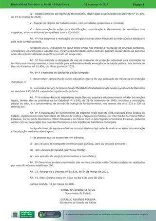 Diário Oficial Eletrônico n. 10.461 - Edição Extra 31 de março de 2021 Página 4
A autenticidade deste documento pode ser verificada no endereço http://imprensaoficial.ms.gov.br
IV - estabelecimento do regime de teletrabalho, observadas as disposições do Decreto nº 15.395,
de 19 de março de 2020;
V - fixação de regime de trabalho misto, com atividades presenciais e remotas;
VI - determinação de ações para identificação, comunicação e afastamento de servidores com
suspeitas, sinais e sintomas compatíveis com a Covid-19.
Art. 4º Fica suspensa a realização de cirurgias eletivas pelos hospitais da rede pública estadual e
pela rede contratualizada.
Parágrafo único. O disposto no caput deste artigo não impede a realização de cirurgias cardíacas,
oncológicas, neurológicas e aquelas que, mesmo caracterizadas como eletivas, possam causar danos ao paciente
caso não sejam realizadas durante o período de suspensão.
Art. 5º Fica mantida a obrigação de uso de máscaras de proteção individual para circulação no
território sul-mato-grossense, como medida para enfrentamento da emergência de saúde pública, nos termos do
Decreto Estadual nº 15.456, de 18 de junho de 2020.
Art. 6º À Secretaria de Estado de Saúde compete:
I - desenvolver campanha de cunho educativo acerca do uso adequado de máscaras de proteção
individual; e
II - executar o Serviço de Apoio à Saúde Mental dos Trabalhadores de Saúde que atuam diretamente
no combate à Covid-19, expedindo regulamento próprio.
Art. 7º A inobservância às disposições deste Decreto sujeita o estabelecimento infrator às sanções
legais, dentre elas as previstas na Lei Estadual nº 1.293, de 21 de setembro de 1992, incluídas a interdição,
parcial ou total, e o cancelamento de alvarás de licença de funcionamento, nos termos dos arts. 325 e 326 da
referida Lei.
Art. 8º A fiscalização do cumprimento do disposto neste Decreto será realizada pelos órgãos do
Estado, especialmente pela Secretaria de Estado de Justiça e Segurança Pública, por intermédio da Polícia Militar
Estadual, do Corpo de Bombeiros Militar Estadual e da Polícia Civil, e pela Vigilância Sanitária Estadual, podendo
contar com a cooperação das Guardas Municipais e das Vigilâncias Sanitárias Municipais.
Parágrafo único. As equipes referidas no caput deste artigo poderão realizar as ações de orientação
e fiscalização mediante abordagem:
I - às pessoas que se encontrem em trânsito;
II - aos veículos de transporte intermunicipal (ônibus, vans ou veículos similares);
III - aos veículos de passeio (carros ou motos);
IV - aos veículos de carga (caminhonetas e caminhões).
Art. 9º Denúncias ao descumprimento das normas previstas neste Decreto podem ser realizadas
por meio do número telefônico 190.
Art. 10. Revoga-se o Decreto nº 15.638, de 24 de março de 2021.
Art. 11. Este Decreto entra em vigor no dia 5 de abril de 2021.
Campo Grande, 31 de março de 2021.
REINALDO AZAMBUJA SILVA
Governador do Estado
GERALDO RESENDE PEREIRA
Secretário de Estado de Saúde
 