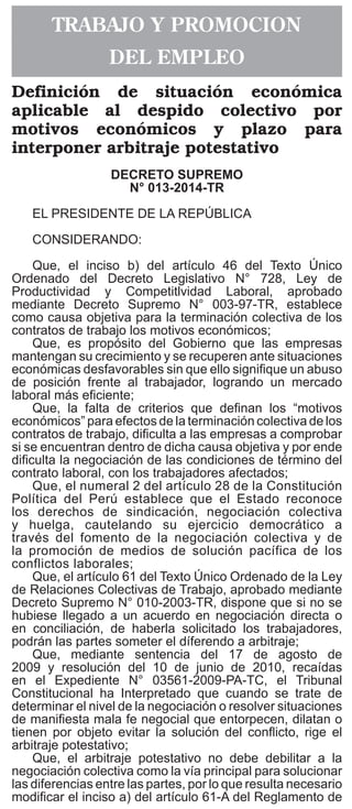 El Peruano
Viernes 21 de noviembre de 2014538064
Aprueban Documento Técnico
“Acciones de Promoción de la Salud
para la Prevención del Dengue a través
del Abordaje de los Determinantes
Sociales de la Salud”
RESOLUCIÓN MINISTERIAL
Nº 883-2014/MINSA
Lima, 18 de noviembre del 2014
Visto el expediente Nº 13-091585-001, que contiene
el Informe N° 058-2014-SL-DPCS de la Dirección General
de Promoción de la Salud;
CONSIDERANDO:
Que, los artículos I y II del Título Preliminar de la  Ley
Nº 26842, Ley General de Salud, señalan que la salud
es condición indispensable del desarrollo humano y
medio fundamental para alcanzar el bienestar individual y
colectivo, por lo que la protección de la salud es de interés
público, siendo responsabilidad del Estado regularla,
vigilarla y promoverla;
Que, el artículo 5º del Decreto Legislativo N° 1161,
Ley de Organización y Funciones del Ministerio de
Salud, establece las funciones rectoras del Ministerio
de Salud y señala entre otras, la de formular, planear,
dirigir, coordinar, ejecutar, supervisar y evaluar la  política
nacional y sectorial de promoción de la salud, prevención
de enfermedades, recuperación y rehabilitación en salud
y dictar normas y lineamientos técnicos para la adecuada
ejecución y supervisión de las políticas nacionales y
sectoriales, la gestión de los recursos del sector; así
como para el otorgamiento y reconocimiento de derechos,
fiscalización, sanción y ejecución coactiva en las materias
de su competencia;
Que, el artículo 60º del Reglamento de Organización
y Funciones del Ministerio de Salud, aprobado por
Decreto Supremo Nº 023-2005-SA y sus modificatorias,
estipula que la Dirección General de Promoción de la
Salud es el órgano técnico normativo, responsable de
la conducción del proceso de Promoción de la Salud,
así como de contribuir al desarrollo integral de la
persona, familia y comunidad cuyas acciones inciden
en los determinantes sociales que influyen en la salud
de la población;
Que, con el documento del visto, la Dirección
General de Promoción de la Salud, ha propuesto el
Documento Técnico: “Acciones de Promoción de la
Salud para la Prevención del Dengue a través del
Abordaje de los Determinantes Sociales de la Salud”,
que tiene como objetivo, promover en la población en
riesgo, la adopción de prácticas individuales, familiares
y comunitarias, orientadas a la eliminación o tratamiento
de potenciales criaderos, que disminuyan la probabilidad
de un incremento de zancudos Aedes aegypti, así como
impulsar la articulación intergubernamental e intersectorial
para el abordaje de los determinantes sociales asociados
al dengue y fortalecer la organización comunitaria y la
responsabilidad ciudadana para la promoción de la salud
y la prevención del dengue;
Estando a lo propuesto por la Dirección General de
Promoción de la Salud;
Con el visado de la Directora General de la Dirección
General de Promoción de la Salud, del Director General
de la Dirección General de Epidemiología, del Director
General de la Dirección General de Salud de las
Personas, de la Directora General de la Oficina General
de Asesoría Jurídica, de la Viceministra de Prestaciones y
Aseguramiento en Salud y de la Viceministra (e) de Salud
Pública y;
De conformidad con lo previsto en el Decreto
Legislativo Nº 1161, Ley de Organización y Funciones  del
Ministerio de Salud;
SE RESUELVE:
Artículo 1°.- Aprobar el Documento Técnico:
“Acciones de Promoción de la Salud para la Prevención
del Dengue a través del Abordaje de los Determinantes
Sociales de la Salud”, que forma parte integrante de la
presente Resolución Ministerial.
Artículo 2°.- Encargar a la Dirección General de
Promoción de la Salud la difusión y supervisión de lo
dispuesto en el citado Documento Técnico.
Artículo 3°.- Disponer que el Instituto de Gestión
de Servicios de Salud, así como las Direcciones de
Salud, Direcciones Regionales de Salud, las Gerencias
Regionales de Salud o las que hagan sus veces en el
ámbito regional son responsables en lo que corresponde
de la implementación del mencionado Documento Técnico
en sus respectivas jurisdicciones.
Artículo 4°.- Disponer que la Oficina General de
Comunicaciones publique la presente Resolución
Ministerial en el Portal Institucional del Ministerio de
Salud, en la dirección electrónica: http://www.minsa.gob.
pe/transparencia/normas.asp.
Regístrese, comuníquese y publíquese.
ANIBAL VELASQUEZ VALDIVIA
Ministro de Salud
1166672-1
TRABAJO Y PROMOCION
DEL EMPLEO
Definición de situación económica
aplicable al despido colectivo por
motivos económicos y plazo para
interponer arbitraje potestativo
DECRETO SUPREMO
N° 013-2014-tr
EL PRESIDENTE DE LA REPÚBLICA
CONSIDERANDO:
Que, el inciso b) del artículo 46 del Texto Único
Ordenado del Decreto Legislativo N° 728, Ley de
Productividad y Competitlvidad Laboral, aprobado
mediante Decreto Supremo N° 003-97-TR, establece
como causa objetiva para la terminación colectiva de los
contratos de trabajo los motivos económicos;
Que, es propósito del Gobierno que las empresas
mantengan su crecimiento y se recuperen ante situaciones
económicas desfavorables sin que ello signifique un abuso
de posición frente al trabajador, logrando un mercado
laboral más eficiente;
Que, la falta de criterios que definan los “motivos
económicos” para efectos de la terminación colectiva de los
contratos de trabajo, dificulta a las empresas a comprobar
si se encuentran dentro de dicha causa objetiva y por ende
dificulta la negociación de las condiciones de término del
contrato laboral, con los trabajadores afectados;
Que, el numeral 2 del artículo 28 de la Constitución
Política del Perú establece que el Estado reconoce
los derechos de sindicación, negociación colectiva
y huelga, cautelando su ejercicio democrático a
través del fomento de la negociación colectiva y de
la promoción de medios de solución pacífica de los
conflictos laborales;
Que, el artículo 61 del Texto Único Ordenado de la Ley
de Relaciones Colectivas de Trabajo, aprobado mediante
Decreto Supremo N° 010-2003-TR, dispone que si no se
hubiese llegado a un acuerdo en negociación directa o
en conciliación, de haberla solicitado los trabajadores,
podrán las partes someter el díferendo a arbitraje;
Que, mediante sentencia del 17 de agosto de
2009 y resolución del 10 de junio de 2010, recaídas
en el Expediente N° 03561-2009-PA-TC, el Tribunal
Constitucional ha Interpretado que cuando se trate de
determinar el nivel de la negociación o resolver situaciones
de manifiesta mala fe negocial que entorpecen, dilatan o
tienen por objeto evitar la solución del conflicto, rige el
arbitraje potestativo;
Que, el arbitraje potestativo no debe debilitar a la
negociación colectiva como la vía principal para solucionar
las diferencias entre las partes, por lo que resulta necesario
modificar el inciso a) del artículo 61-A del Reglamento de
 