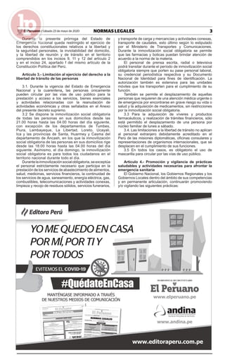3NORMAS LEGALESSábado 23 de mayo de 2020El Peruano /
Durante la presente prórroga del Estado de
Emergencia Nacional queda restringido el ejercicio de
los derechos constitucionales relativos a la libertad y
la seguridad personales, la inviolabilidad del domicilio,
y la libertad de reunión y de tránsito en el territorio
comprendidos en los incisos 9, 11 y 12 del artículo 2
y en el inciso 24, apartado f del mismo artículo de la
Constitución Política del Perú.
Artículo 3.- Limitación al ejercicio del derecho a la
libertad de tránsito de las personas
3.1. Durante la vigencia del Estado de Emergencia
Nacional y la cuarentena, las personas únicamente
pueden circular por las vías de uso público para la
prestación y acceso a los servicios, bienes esenciales
y actividades relacionadas con la reanudación de
actividades económicas y otras señalados en el Anexo
del presente decreto supremo.
3.2 Se dispone la inmovilización social obligatoria
de todas las personas en sus domicilios desde las
21.00 horas hasta las 04.00 horas del día siguiente,
con excepción de los departamentos de Tumbes,
Piura, Lambayeque, La Libertad, Loreto, Ucayali,
Ica y las provincias de Santa, Huarmey y Casma del
departamento de Áncash, en los que la inmovilización
social obligatoria de las personas en sus domicilios rige
desde las 18.00 horas hasta las 04.00 horas del día
siguiente. Asimismo, el día domingo, la inmovilización
social obligatoria es para todos los ciudadanos en el
territorio nacional durante todo el día.
Durantelainmovilizaciónsocialobligatoria,seexceptúa
el personal estrictamente necesario que participa en la
prestación de los servicios de abastecimiento de alimentos,
salud, medicinas, servicios ﬁnancieros, la continuidad de
los servicios de agua, saneamiento, energía eléctrica, gas,
combustibles, telecomunicaciones y actividades conexas,
limpieza y recojo de residuos sólidos, servicios funerarios,
y transporte de carga y mercancías y actividades conexas,
transporte de caudales, esto último según lo estipulado
por el Ministerio de Transportes y Comunicaciones.
Durante la inmovilización social obligatoria se permite
que las farmacias y boticas puedan brindar atención de
acuerdo a la norma de la materia.
El personal de prensa escrita, radial o televisiva
podrá transitar durante el período de inmovilización social
obligatoria siempre que porten su pase personal laboral,
su credencial periodística respectiva y su Documento
Nacional de Identidad para ﬁnes de identiﬁcación. La
autorización también es extensiva para las unidades
móviles que los transporten para el cumplimiento de su
función.
También se permite el desplazamiento de aquellas
personas que requieren de una atención médica urgente o
de emergencia por encontrarse en grave riesgo su vida o
salud y la adquisición de medicamentos, sin restricciones
por la inmovilización social obligatoria.
3.3 Para la adquisición de víveres y productos
farmacéuticos, y realización de trámites ﬁnancieros, sólo
está permitido el desplazamiento de una persona por
núcleo familiar de lunes a sábado.
3.4. Las limitaciones a la libertad de tránsito no aplican
al personal extranjero debidamente acreditado en el
Perú de las misiones diplomáticas, oﬁcinas consulares y
representaciones de organismos internacionales, que se
desplacen en el cumplimiento de sus funciones.
3.5 En todos los casos, es obligatorio el uso de
mascarilla para circular por las vías de uso público.
Artículo 4.- Promoción y vigilancia de prácticas
saludables y actividades necesarias para afrontar la
emergencia sanitaria
El Gobierno Nacional, los Gobiernos Regionales y los
Gobiernos Locales dentro del ámbito de sus competencias
y en permanente articulación, continuarán promoviendo
y/o vigilando las siguientes prácticas:
 