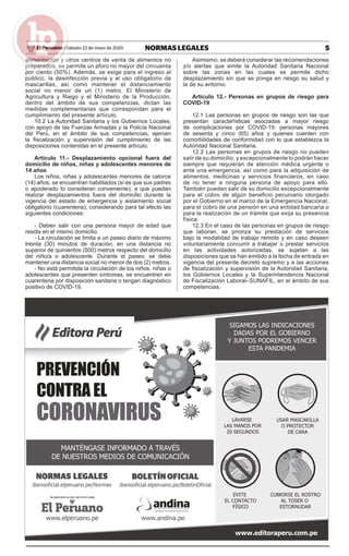 5NORMAS LEGALESSábado 23 de mayo de 2020El Peruano /
alimentación y otros centros de venta de alimentos no
preparados, se permite un aforo no mayor del cincuenta
por ciento (50%). Además, se exige para el ingreso al
público, la desinfección previa y el uso obligatorio de
mascarillas, así como mantener el distanciamiento
social no menor de un (1) metro. El Ministerio de
Agricultura y Riego y el Ministerio de la Producción,
dentro del ámbito de sus competencias, dictan las
medidas complementarias que correspondan para el
cumplimiento del presente artículo.
10.2 La Autoridad Sanitaria y los Gobiernos Locales,
con apoyo de las Fuerzas Armadas y la Policía Nacional
del Perú, en el ámbito de sus competencias, ejercen
la ﬁscalización y supervisión del cumplimiento de las
disposiciones contenidas en el presente artículo.
Artículo 11.- Desplazamiento opcional fuera del
domicilio de niños, niñas y adolescentes menores de
14 años
Los niños, niñas y adolescentes menores de catorce
(14) años, se encuentran habilitados (si es que sus padres
o apoderado lo consideran conveniente), a que puedan
realizar desplazamientos fuera del domicilio durante la
vigencia del estado de emergencia y aislamiento social
obligatorio (cuarentena), considerando para tal efecto las
siguientes condiciones:
- Deben salir con una persona mayor de edad que
resida en el mismo domicilio.
- La circulación se limita a un paseo diario de máximo
treinta (30) minutos de duración, en una distancia no
superior de quinientos (500) metros respecto del domicilio
del niño/a o adolescente. Durante el paseo, se debe
mantener una distancia social no menor de dos (2) metros.
- No está permitida la circulación de los niños, niñas o
adolescentes que presenten síntomas, se encuentren en
cuarentena por disposición sanitaria o tengan diagnóstico
positivo de COVID-19.
Asimismo, se deberá considerar las recomendaciones
y/o alertas que emite la Autoridad Sanitaria Nacional
sobre las zonas en las cuales se permite dicho
desplazamiento sin que se ponga en riesgo su salud y
la de su entorno.
Artículo 12.- Personas en grupos de riesgo para
COVID-19
12.1 Las personas en grupos de riesgo son las que
presentan características asociadas a mayor riesgo
de complicaciones por COVID-19: personas mayores
de sesenta y cinco (65) años y quienes cuenten con
comorbilidades de conformidad con lo que establezca la
Autoridad Nacional Sanitaria.
12.2 Las personas en grupos de riesgo no pueden
salir de su domicilio, y excepcionalmente lo podrán hacer
siempre que requieran de atención médica urgente o
ante una emergencia, así como para la adquisición de
alimentos, medicinas y servicios ﬁnancieros, en caso
de no tener a ninguna persona de apoyo para ello.
También pueden salir de su domicilio excepcionalmente
para el cobro de algún beneﬁcio pecuniario otorgado
por el Gobierno en el marco de la Emergencia Nacional,
para el cobro de una pensión en una entidad bancaria o
para la realización de un trámite que exija su presencia
física.
12.3 En el caso de las personas en grupos de riesgo
que laboran, se prioriza su prestación de servicios
bajo la modalidad de trabajo remoto y en caso deseen
voluntariamente concurrir a trabajar o prestar servicios
en las actividades autorizadas, se sujetan a las
disposiciones que se han emitido a la fecha de entrada en
vigencia del presente decreto supremo y a las acciones
de ﬁscalización y supervisión de la Autoridad Sanitaria,
los Gobiernos Locales y la Superintendencia Nacional
de Fiscalización Laboral–SUNAFIL, en el ámbito de sus
competencias.
 