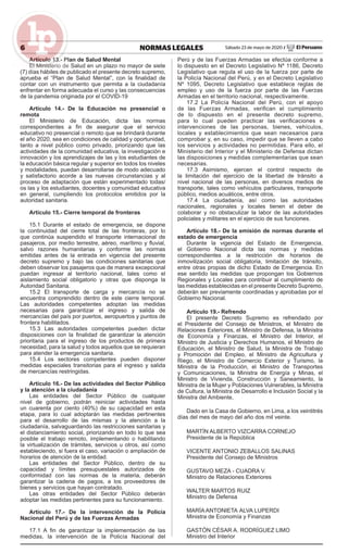 6 NORMAS LEGALES Sábado 23 de mayo de 2020 / El Peruano
Artículo 13.- Plan de Salud Mental
El Ministerio de Salud en un plazo no mayor de siete
(7) días hábiles de publicado el presente decreto supremo,
aprueba el “Plan de Salud Mental”, con la ﬁnalidad de
contar con un instrumento que permita a la ciudadanía
enfrentar en forma adecuada el curso y las consecuencias
de la pandemia originada por el COVID-19
Artículo 14.- De la Educación no presencial o
remota
El Ministerio de Educación, dicta las normas
correspondientes a ﬁn de asegurar que el servicio
educativo no presencial o remoto que se brindará durante
el año 2020, sea en condiciones de calidad y oportunidad,
tanto a nivel público como privado, priorizando que las
actividades de la comunidad educativa, la investigación e
innovación y los aprendizajes de las y los estudiantes de
la educación básica regular y superior en todos los niveles
y modalidades, puedan desarrollarse de modo adecuado
y satisfactorio acorde a las nuevas circunstancias y al
proceso de adaptación que están experimentado todas/
os las y los estudiantes, docentes y comunidad educativa
en general, cumpliendo los protocolos emitidos por la
autoridad sanitaria.
Artículo 15.- Cierre temporal de fronteras
15.1 Durante el estado de emergencia, se dispone
la continuidad del cierre total de las fronteras, por lo
que continúa suspendido el transporte internacional de
pasajeros, por medio terrestre, aéreo, marítimo y ﬂuvial,
salvo razones humanitarias y conforme las normas
emitidas antes de la entrada en vigencia del presente
decreto supremo y bajo las condiciones sanitarias que
deben observar los pasajeros que de manera excepcional
puedan ingresar al territorio nacional, tales como el
aislamiento social obligatorio y otras que disponga la
Autoridad Sanitaria.
15.2 El transporte de carga y mercancía no se
encuentra comprendido dentro de este cierre temporal.
Las autoridades competentes adoptan las medidas
necesarias para garantizar el ingreso y salida de
mercancías del país por puertos, aeropuertos y puntos de
frontera habilitados.
15.3 Las autoridades competentes pueden dictar
disposiciones con la ﬁnalidad de garantizar la atención
prioritaria para el ingreso de los productos de primera
necesidad, para la salud y todos aquellos que se requieran
para atender la emergencia sanitaria.
15.4 Los sectores competentes pueden disponer
medidas especiales transitorias para el ingreso y salida
de mercancías restringidas.
Artículo 16.- De las actividades del Sector Público
y la atención a la ciudadanía
Las entidades del Sector Público de cualquier
nivel de gobierno, podrán reiniciar actividades hasta
un cuarenta por ciento (40%) de su capacidad en esta
etapa, para lo cual adoptarán las medidas pertinentes
para el desarrollo de las mismas y la atención a la
ciudadanía, salvaguardando las restricciones sanitarias y
el distanciamiento social, priorizando en todo lo que sea
posible el trabajo remoto, implementando o habilitando
la virtualización de trámites, servicios u otros, así como
estableciendo, si fuera el caso, variación o ampliación de
horarios de atención de la entidad.
Las entidades del Sector Público, dentro de su
capacidad y límites presupuestales autorizados de
conformidad con las normas de la materia, deberán
garantizar la cadena de pagos, a los proveedores de
bienes y servicios que hayan contratado.
Las otras entidades del Sector Público deberán
adoptar las medidas pertinentes para su funcionamiento.
Artículo 17.- De la intervención de la Policía
Nacional del Perú y de las Fuerzas Armadas
17.1 A ﬁn de garantizar la implementación de las
medidas, la intervención de la Policía Nacional del
Perú y de las Fuerzas Armadas se efectúa conforme a
lo dispuesto en el Decreto Legislativo Nº 1186, Decreto
Legislativo que regula el uso de la fuerza por parte de
la Policía Nacional del Perú, y en el Decreto Legislativo
Nº 1095, Decreto Legislativo que establece reglas de
empleo y uso de la fuerza por parte de las Fuerzas
Armadas en el territorio nacional, respectivamente.
17.2 La Policía Nacional del Perú, con el apoyo
de las Fuerzas Armadas, veriﬁcan el cumplimiento
de lo dispuesto en el presente decreto supremo,
para lo cual pueden practicar las veriﬁcaciones e
intervenciones de las personas, bienes, vehículos,
locales y establecimientos que sean necesarios para
comprobar y, en su caso, impedir que se lleven a cabo
los servicios y actividades no permitidas. Para ello, el
Ministerio del Interior y el Ministerio de Defensa dictan
las disposiciones y medidas complementarias que sean
necesarias.
17.3 Asimismo, ejercen el control respecto de
la limitación del ejercicio de la libertad de tránsito a
nivel nacional de las personas, en diversos medios de
transporte, tales como vehículos particulares, transporte
público, medios acuáticos, entre otros.
17.4 La ciudadanía, así como las autoridades
nacionales, regionales y locales tienen el deber de
colaborar y no obstaculizar la labor de las autoridades
policiales y militares en el ejercicio de sus funciones.
Artículo 18.- De la emisión de normas durante el
estado de emergencia
Durante la vigencia del Estado de Emergencia,
el Gobierno Nacional dicta las normas y medidas
correspondientes a la restricción de horarios de
inmovilización social obligatoria, limitación de tránsito,
entre otras propias de dicho Estado de Emergencia. En
ese sentido las medidas que propongan los Gobiernos
Regionales y Locales para contribuir al cumplimiento de
las medidas establecidas en el presente Decreto Supremo,
deberán ser previamente coordinadas y aprobadas por el
Gobierno Nacional.
Artículo 19.- Refrendo
El presente Decreto Supremo es refrendado por
el Presidente del Consejo de Ministros, el Ministro de
Relaciones Exteriores, el Ministro de Defensa, la Ministra
de Economía y Finanzas, el Ministro del Interior, el
Ministro de Justicia y Derechos Humanos, el Ministro de
Educación, el Ministro de Salud, la Ministra de Trabajo
y Promoción del Empleo, el Ministro de Agricultura y
Riego, el Ministro de Comercio Exterior y Turismo, la
Ministra de la Producción, el Ministro de Transportes
y Comunicaciones, la Ministra de Energía y Minas, el
Ministro de Vivienda, Construcción y Saneamiento, la
Ministra de la Mujer y Poblaciones Vulnerables, la Ministra
de Cultura, la Ministra de Desarrollo e Inclusión Social y la
Ministra del Ambiente,
Dado en la Casa de Gobierno, en Lima, a los veintitrés
días del mes de mayo del año dos mil veinte.
MARTÍN ALBERTO VIZCARRA CORNEJO
Presidente de la República
VICENTE ANTONIO ZEBALLOS SALINAS
Presidente del Consejo de Ministros
GUSTAVO MEZA - CUADRA V.
Ministro de Relaciones Exteriores
WALTER MARTOS RUIZ
Ministro de Defensa
MARÍA ANTONIETA ALVA LUPERDI
Ministra de Economía y Finanzas
GASTÓN CÉSAR A. RODRÍGUEZ LIMO
Ministro del Interior
 