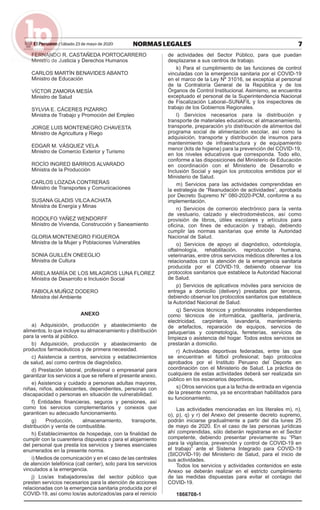 7NORMAS LEGALESSábado 23 de mayo de 2020El Peruano /
FERNANDO R. CASTAÑEDA PORTOCARRERO
Ministro de Justicia y Derechos Humanos
CARLOS MARTÍN BENAVIDES ABANTO
Ministro de Educación
VÍCTOR ZAMORA MESÍA
Ministro de Salud
SYLVIA E. CÁCERES PIZARRO
Ministra de Trabajo y Promoción del Empleo
JORGE LUIS MONTENEGRO CHAVESTA
Ministro de Agricultura y Riego
EDGAR M. VÁSQUEZ VELA
Ministro de Comercio Exterior y Turismo
ROCÍO INGRED BARRIOS ALVARADO
Ministra de la Producción
CARLOS LOZADA CONTRERAS
Ministro de Transportes y Comunicaciones
SUSANA GLADIS VILCA ACHATA
Ministra de Energía y Minas
RODOLFO YAÑEZ WENDORFF
Ministro de Vivienda, Construcción y Saneamiento
GLORIA MONTENEGRO FIGUEROA
Ministra de la Mujer y Poblaciones Vulnerables
SONIA GUILLÉN ONEEGLIO
Ministra de Cultura
ARIELA MARÍA DE LOS MILAGROS LUNA FLOREZ
Ministra de Desarrollo e Inclusión Social
FABIOLA MUÑOZ DODERO
Ministra del Ambiente
ANEXO
a) Adquisición, producción y abastecimiento de
alimentos, lo que incluye su almacenamiento y distribución
para la venta al público.
b) Adquisición, producción y abastecimiento de
productos farmacéuticos y de primera necesidad.
c) Asistencia a centros, servicios y establecimientos
de salud, así como centros de diagnóstico.
d) Prestación laboral, profesional o empresarial para
garantizar los servicios a que se reﬁere el presente anexo.
e) Asistencia y cuidado a personas adultas mayores,
niñas, niños, adolescentes, dependientes, personas con
discapacidad o personas en situación de vulnerabilidad.
f) Entidades ﬁnancieras, seguros y pensiones, así
como los servicios complementarios y conexos que
garanticen su adecuado funcionamiento.
g) Producción, almacenamiento, transporte,
distribución y venta de combustible.
h) Establecimientos de hospedaje, con la ﬁnalidad de
cumplir con la cuarentena dispuesta o para el alojamiento
del personal que presta los servicios y bienes esenciales
enumerados en la presente norma.
i) Medios de comunicación y en el caso de las centrales
de atención telefónica (call center), solo para los servicios
vinculados a la emergencia.
j) Los/as trabajadores/as del sector público que
presten servicios necesarios para la atención de acciones
relacionadas con la emergencia sanitaria producida por el
COVID-19, así como los/as autorizados/as para el reinicio
de actividades del Sector Público, para que puedan
desplazarse a sus centros de trabajo.
k) Para el cumplimiento de las funciones de control
vinculadas con la emergencia sanitaria por el COVID-19
en el marco de la Ley Nº 31016, se exceptúa al personal
de la Contraloría General de la República y de los
Órganos de Control Institucional. Asimismo, se encuentra
exceptuado el personal de la Superintendencia Nacional
de Fiscalización Laboral–SUNAFIL y los inspectores de
trabajo de los Gobiernos Regionales.
l) Servicios necesarios para la distribución y
transporte de materiales educativos; el almacenamiento,
transporte, preparación y/o distribución de alimentos del
programa social de alimentación escolar, así como la
adquisición, transporte y distribución de insumos para
mantenimiento de infraestructura y de equipamiento
menor (kits de higiene) para la prevención del COVID-19,
en los niveles educativos que corresponda. Todo ello,
conforme a las disposiciones del Ministerio de Educación
en coordinación con el Ministerio de Desarrollo e
Inclusión Social y según los protocolos emitidos por el
Ministerio de Salud.
m) Servicios para las actividades comprendidas en
la estrategia de “Reanudación de actividades”, aprobada
por Decreto Supremo N° 080-2020-PCM, conforme a su
implementación.
n) Servicios de comercio electrónico para la venta
de vestuario, calzado y electrodomésticos, así como
provisión de libros, útiles escolares y artículos para
oﬁcina, con ﬁnes de educación y trabajo, debiendo
cumplir las normas sanitarias que emite la Autoridad
Nacional de Salud.
o) Servicios de apoyo al diagnóstico, odontología,
oftalmología, rehabilitación, reproducción humana,
veterinarias, entre otros servicios médicos diferentes a los
relacionados con la atención de la emergencia sanitaria
producida por el COVID-19, debiendo observar los
protocolos sanitarios que establece la Autoridad Nacional
de Salud.
p) Servicios de aplicativos móviles para servicios de
entrega a domicilio (delivery) prestados por terceros,
debiendo observar los protocolos sanitarios que establece
la Autoridad Nacional de Salud.
q) Servicios técnicos y profesionales independientes
como técnicos de informática, gasﬁtería, jardinería,
electricidad, carpintería, lavandería, mantenimiento
de artefactos, reparación de equipos, servicios de
peluquerías y cosmetología, ferreterías, servicios de
limpieza o asistencia del hogar. Todos estos servicios se
prestarán a domicilio.
r) Actividades deportivas federadas, entre las que
se encuentran el fútbol profesional; bajo protocolos
aprobados por el Instituto Peruano del Deporte en
coordinación con el Ministerio de Salud. La práctica de
cualquiera de estas actividades deberá ser realizada sin
público en los escenarios deportivos.
s) Otros servicios que a la fecha de entrada en vigencia
de la presente norma, ya se encontraban habilitados para
su funcionamiento.
Las actividades mencionadas en los literales m), n),
o), p), q) y r) del Anexo del presente decreto supremo,
podrán iniciarse gradualmente a partir del día lunes 25
de mayo de 2020. En el caso de las personas jurídicas
ahí comprendidas, sólo deberán registrarse en el Sector
competente, debiendo presentar previamente su “Plan
para la vigilancia, prevención y control de COVID-19 en
el trabajo” ante el Sistema Integrado para COVID-19
(SICOVID-19) del Ministerio de Salud, para el inicio de
sus actividades.
Todos los servicios y actividades contenidos en este
Anexo se deberán realizar en el estricto cumplimiento
de las medidas dispuestas para evitar el contagio del
COVID-19.
1866708-1
 