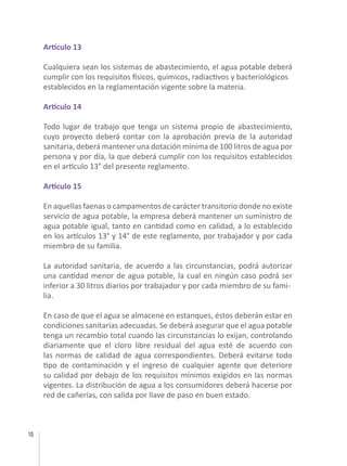 10
Artículo 13
Cualquiera sean los sistemas de abastecimiento, el agua potable deberá
cumplir con los requisitos físicos, químicos, radiactivos y bacteriológicos
establecidos en la reglamentación vigente sobre la materia.
Artículo 14
Todo lugar de trabajo que tenga un sistema propio de abastecimiento,
cuyo proyecto deberá contar con la aprobación previa de la autoridad
sanitaria, deberá mantener una dotación mínima de 100 litros de agua por
persona y por día, la que deberá cumplir con los requisitos establecidos
en el artículo 13° del presente reglamento.
Artículo 15
En aquellas faenas o campamentos de carácter transitorio donde no existe
servicio de agua potable, la empresa deberá mantener un suministro de
agua potable igual, tanto en cantidad como en calidad, a lo establecido
en los artículos 13° y 14° de este reglamento, por trabajador y por cada
miembro de su familia.
La autoridad sanitaria, de acuerdo a las circunstancias, podrá autorizar
una cantidad menor de agua potable, la cual en ningún caso podrá ser
inferior a 30 litros diarios por trabajador y por cada miembro de su fami-
lia.
En caso de que el agua se almacene en estanques, éstos deberán estar en
condiciones sanitarias adecuadas. Se deberá asegurar que el agua potable
tenga un recambio total cuando las circunstancias lo exijan, controlando
diariamente que el cloro libre residual del agua esté de acuerdo con
las normas de calidad de agua correspondientes. Deberá evitarse todo
tipo de contaminación y el ingreso de cualquier agente que deteriore
su calidad por debajo de los requisitos mínimos exigidos en las normas
vigentes. La distribución de agua a los consumidores deberá hacerse por
red de cañerías, con salida por llave de paso en buen estado.
 
