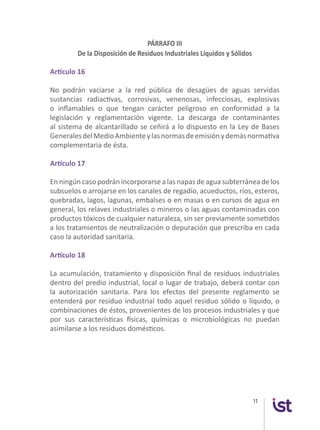 11
PÁRRAFO III
De la Disposición de Residuos Industriales Líquidos y Sólidos
Artículo 16
No podrán vaciarse a la red pública de desagües de aguas servidas
sustancias radiactivas, corrosivas, venenosas, infecciosas, explosivas
o inflamables o que tengan carácter peligroso en conformidad a la
legislación y reglamentación vigente. La descarga de contaminantes
al sistema de alcantarillado se ceñirá a lo dispuesto en la Ley de Bases
GeneralesdelMedioAmbienteylasnormasdeemisiónydemásnormativa
complementaria de ésta.
Artículo 17
En ningún caso podrán incorporarse a las napas de agua subterránea de los
subsuelos o arrojarse en los canales de regadío, acueductos, ríos, esteros,
quebradas, lagos, lagunas, embalses o en masas o en cursos de agua en
general, los relaves industriales o mineros o las aguas contaminadas con
productos tóxicos de cualquier naturaleza, sin ser previamente sometidos
a los tratamientos de neutralización o depuración que prescriba en cada
caso la autoridad sanitaria.
Artículo 18
La acumulación, tratamiento y disposición final de residuos industriales
dentro del predio industrial, local o lugar de trabajo, deberá contar con
la autorización sanitaria. Para los efectos del presente reglamento se
entenderá por residuo industrial todo aquel residuo sólido o líquido, o
combinaciones de éstos, provenientes de los procesos industriales y que
por sus características físicas, químicas o microbiológicas no puedan
asimilarse a los residuos domésticos.
 
