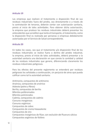 12
Artículo 19
Las empresas que realicen el tratamiento o disposición final de sus
residuos industriales fuera del predio, sea directamente o a través de
la contratación de terceros, deberán contar con autorización sanitaria,
previo al inicio de tales actividades. Para obtener dicha autorización,
la empresa que produce los residuos industriales deberá presentar los
antecedentes que acrediten que tanto el transporte, el tratamiento, como
la disposición final es realizada por personas o empresas debidamente
autorizadas por el Servicio de Salud correspondiente.
Artículo 20
En todos los casos, sea que el tratamiento y/o disposición final de los
residuos industriales se realice fuera o dentro del predio industrial,
la empresa, previo al inicio de tales actividades, deberá presentar a la
autoridad sanitaria una declaración en que conste la cantidad y calidad
de los residuos industriales que genere, diferenciando claramente los
residuos industriales peligrosos.
Para los efectos del presente reglamento se entenderá por residuos
peligrosos los señalados a continuación, sin perjuicio de otros que pueda
calificar como tal la autoridad sanitaria:
Antimonio, compuestos de antimonio
Arsénico, compuestos de arsénico
Asbesto (polvo y fibras)
Berilio, compuestos de berilio
Bifenilos polibromados
Bifenilos policlorados
Cadmio, compuestos de cadmio
Cianuros inorgánicos
Cianuros orgánicos
Compuestos de cobre
Compuestos de cromo hexavalente
Compuestos de zinc
Compuestos inorgánicos de flúor, con exclusión del fluoruro cálcico
Compuestos orgánicos de fósforo
 