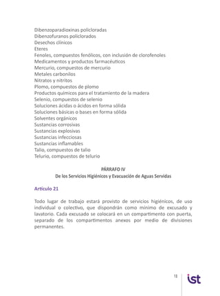 13
Dibenzoparadioxinas policloradas
Dibenzofuranos policlorados
Desechos clínicos
Eteres
Fenoles, compuestos fenólicos, con inclusión de clorofenoles
Medicamentos y productos farmacéuticos
Mercurio, compuestos de mercurio
Metales carbonilos
Nitratos y nitritos
Plomo, compuestos de plomo
Productos químicos para el tratamiento de la madera
Selenio, compuestos de selenio
Soluciones ácidas o ácidos en forma sólida
Soluciones básicas o bases en forma sólida
Solventes orgánicos
Sustancias corrosivas
Sustancias explosivas
Sustancias infecciosas
Sustancias inflamables
Talio, compuestos de talio
Telurio, compuestos de telurio
PÁRRAFO IV
De los Servicios Higiénicos y Evacuación de Aguas Servidas
Artículo 21
Todo lugar de trabajo estará provisto de servicios higiénicos, de uso
individual o colectivo, que dispondrán como mínimo de excusado y
lavatorio. Cada excusado se colocará en un compartimento con puerta,
separado de los compartimentos anexos por medio de divisiones
permanentes.
 