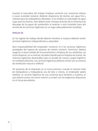 14
Cuando la naturaleza del trabajo implique contacto con sustancias tóxicas
o cause suciedad corporal, deberán disponerse de duchas con agua fría y
caliente para los trabajadores afectados. Si se emplea un calentador de agua
a gas para las duchas, éste deberá estar siempre provisto de la chimenea de
descarga de los gases de combustión al exterior y será instalado fuera del
recinto de los servicios higiénicos en un lugar adecuadamente ventilado.
Artículo 22
En los lugares de trabajo donde laboren hombres y mujeres deberán existir
servicios higiénicos independientes y separados.
Será responsabilidad del empleador mantener el o los servicios higiénicos
protegidos del ingreso de vectores de interés sanitario. Asimismo, deberá
asegurar su buen estado de funcionamiento y limpieza de sus artefactos, así
como disponer, en su interior, de jabón líquido para la limpieza de manos, de
sistemas higiénicos desechables para el secado de manos y papel higiénico
en cantidad suficiente. Los servicios higiénicos deberán contar con un sistema
de ventilación natural o artificial.
Sin perjuicio de lo dispuesto en el inciso primero, cuando el número total
de trabajadores y trabajadoras sea de diez o menos, el empleador podrá
habilitar un servicio higiénico de uso universal para hombres y mujeres, el
que deberá contar con cierre interior y cumplir con las exigencias dispuestas
en el inciso precedente.
 