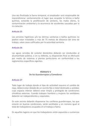 16
Una vez finalizada la faena temporal, el empleador será responsable de
reacondicionar sanitariamente el lugar que ocupaba la letrina o baño
químico, evitando la proliferación de vectores, los malos olores, la
contaminación ambiental y la ocurrencia de accidentes causados por la
ins-talación.
Artículo 25
Los servicios higiénicos y/o las letrinas sanitarias o baños químicos no
podrán estar instalados a más de 75 metros de distancia del área de
trabajo, salvo casos calificados por la autoridad sanitaria.
Artículo 26
Las aguas servidas de carácter doméstico deberán ser conducidas al
alcantarillado público, o en su defecto, su disposición final se efectuará
por medio de sistemas o plantas particulares en conformidad a los
reglamentos específicos vigentes.
PÁRRAFO V
De los Guardarropías y Comedores
Artículo 27
Todo lugar de trabajo donde el tipo de actividad requiera el cambio de
ropa, deberá estar dotado de un recinto fijo o móvil destinado a vestidor,
cuyo espacio interior deberá estar limpio y protegido de condiciones
climáticas externas. Cuando trabajen hombres y mujeres los vestidores
deberán ser independientes y separados.
En este recinto deberán disponerse los casilleros guardarropas, los que
estarán en buenas condiciones, serán ventilados y en número igual al
total de trabajadores ocupados en el trabajo o faena.
En aquellos lugares en que los trabajadores están expuestos a sustancias
 
