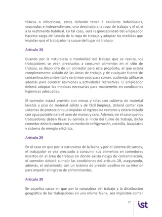 17
tóxicas o infecciosas, éstos deberán tener 2 casilleros individuales,
separados e independientes, uno destinado a la ropa de trabajo y el otro
a la vestimenta habitual. En tal caso, será responsabilidad del empleador
hacerse cargo del lavado de la ropa de trabajo y adoptar las medidas que
impidan que el trabajador la saque del lugar de trabajo.
Artículo 28
Cuando por la naturaleza o modalidad del trabajo que se realiza, los
trabajadores se vean precisados a consumir alimentos en el sitio de
trabajo, se dispondrá de un comedor para este propósito, el que estará
completamente aislado de las áreas de trabajo y de cualquier fuente de
contaminación ambiental y será reservado para comer, pudiendo utilizarse
además para celebrar reuniones y actividades recreativas. El empleador
deberá adoptar las medidas necesarias para mantenerlo en condiciones
higiénicas adecuadas.
El comedor estará provisto con mesas y sillas con cubierta de material
lavable y piso de material sólido y de fácil limpieza, deberá contar con
sistemas de protección que impidan el ingreso de vectores y estará dotado
con agua potable para el aseo de manos y cara. Además, en el caso que los
trabajadores deban llevar su comida al inicio del turno de trabajo, dicho
comedor deberá contar con un medio de refrigeración, cocinilla, lavaplatos
y sistema de energía eléctrica.
Artículo 29
En el caso en que por la naturaleza de la faena y por el sistema de turnos,
el trabajador se vea precisado a consumir sus alimentos en comedores
insertos en el área de trabajo en donde exista riesgo de contaminación,
el comedor deberá cumplir las condiciones del artículo 28, asegurando,
además, el aislamiento con un sistema de presión positiva en su interior
para impedir el ingreso de contaminantes.
Artículo 30
En aquellos casos en que por la naturaleza del trabajo y la distribución
geográfica de los trabajadores en una misma faena, sea imposible contar
 