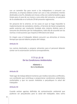 18
con un comedor fijo para reunir a los trabajadores a consumir sus
alimentos, la empresa deberá contar con uno o más comedores móviles
destinados a ese fin, dotados con mesas y sillas con cubierta lavable y agua
limpia para el aseo de sus manos y cara antes del consumo, sin perjuicio
de lo establecido en el artículo 29 del presente reglamento.
Sin perjuicio de lo anterior, en los casos en que se haga imposible la
implementación de comedores móviles, el Servicio de Salud competente
podrá autorizar por resolución fundada otro sistema distinto para el
consumo de alimentos por los trabajadores, todo ello de acuerdo con las
normas e instrucciones que imparta el Ministerio de Salud.
En ningún caso el trabajador deberá consumir sus alimentos al mismo
tiempo que ejecuta labores propias del trabajo.
Artículo 31
Los casinos destinados a preparar alimentos para el personal deberán
contar con la autorización sanitaria correspondiente.
T Í T U L O III
De las Condiciones Ambientales
PÁRRAFO I
De la Ventilación
Artículo 32
Todo lugar de trabajo deberá mantener, por medios naturales o artificiales,
una ventilación que contribuya a proporcionar condiciones ambientales
confortables y que no causen molestias o perjudiquen la salud del
trabajador.
Artículo 33
Cuando existan agentes definidos de contaminación ambiental que
pudieran ser perjudiciales para la salud del trabajador, tales como
 