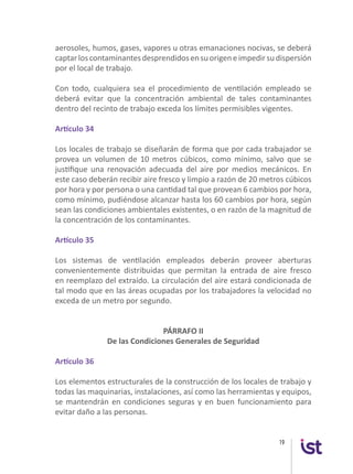 19
aerosoles, humos, gases, vapores u otras emanaciones nocivas, se deberá
captarloscontaminantesdesprendidosensuorigeneimpedirsudispersión
por el local de trabajo.
Con todo, cualquiera sea el procedimiento de ventilación empleado se
deberá evitar que la concentración ambiental de tales contaminantes
dentro del recinto de trabajo exceda los límites permisibles vigentes.
Artículo 34
Los locales de trabajo se diseñarán de forma que por cada trabajador se
provea un volumen de 10 metros cúbicos, como mínimo, salvo que se
justifique una renovación adecuada del aire por medios mecánicos. En
este caso deberán recibir aire fresco y limpio a razón de 20 metros cúbicos
por hora y por persona o una cantidad tal que provean 6 cambios por hora,
como mínimo, pudiéndose alcanzar hasta los 60 cambios por hora, según
sean las condiciones ambientales existentes, o en razón de la magnitud de
la concentración de los contaminantes.
Artículo 35
Los sistemas de ventilación empleados deberán proveer aberturas
convenientemente distribuidas que permitan la entrada de aire fresco
en reemplazo del extraído. La circulación del aire estará condicionada de
tal modo que en las áreas ocupadas por los trabajadores la velocidad no
exceda de un metro por segundo.
PÁRRAFO II
De las Condiciones Generales de Seguridad
Artículo 36
Los elementos estructurales de la construcción de los locales de trabajo y
todas las maquinarias, instalaciones, así como las herramientas y equipos,
se mantendrán en condiciones seguras y en buen funcionamiento para
evitar daño a las personas.
 