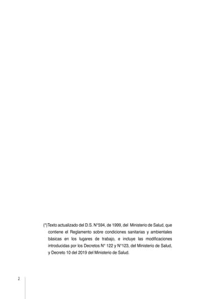 2
(*)Texto actualizado del D.S. N°594, de 1999, del Ministerio de Salud, que
contiene el Reglamento sobre condiciones sanitarias y ambientales
básicas en los lugares de trabajo, e incluye las modificaciones
introducidas por los Decretos N° 122 y N°123, del Ministerio de Salud,
y Decreto 10 del 2019 del Ministerio de Salud.
 