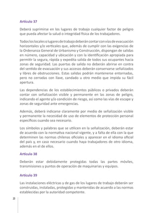 20
Artículo 37
Deberá suprimirse en los lugares de trabajo cualquier factor de peligro
que pueda afectar la salud o integridad física de los trabajadores.
Todosloslocalesolugaresdetrabajodeberáncontarconvíasdeevacuación
horizontales y/o verticales que, además de cumplir con las exigencias de
la Ordenanza General de Urbanismo y Construcción, dispongan de salidas
en número, capacidad y ubicación y con la identificación apropiada para
permitir la segura, rápida y expedita salida de todos sus ocupantes hacia
zonas de seguridad. Las puertas de salida no deberán abrirse en contra
del sentido de evacuación y sus accesos deberán conservarse señalizados
y libres de obstrucciones. Estas salidas podrán mantenerse entornadas,
pero no cerradas con llave, candado u otro medio que impida su fácil
apertura.
Las dependencias de los establecimientos públicos o privados deberán
contar con señalización visible y permanente en las zonas de peligro,
indicando el agente y/o condición de riesgo, así como las vías de escape y
zonas de seguridad ante emergencias.
Además, deberá indicarse claramente por medio de señalización visible
y permanente la necesidad de uso de elementos de protección personal
específicos cuando sea necesario.
Los símbolos y palabras que se utilicen en la señalización, deberán estar
de acuerdo con la normativa nacional vigente, y a falta de ella con la que
determinen las normas chilenas oficiales y aparecer en el idioma oficial
del país y, en caso necesario cuando haya trabajadores de otro idioma,
además en el de ellos.
Artículo 38
Deberán estar debidamente protegidas todas las partes móviles,
transmisiones y puntos de operación de maquinarias y equipos.
Artículo 39
Las instalaciones eléctricas y de gas de los lugares de trabajo deberán ser
construidas, instaladas, protegidas y mantenidas de acuerdo a las normas
establecidas por la autoridad competente.
 