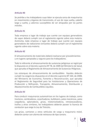 21
Artículo 40
Se prohibe a los trabajadores cuya labor se ejecuta cerca de maquinarias
en movimiento y órganos de transmisión, el uso de ropa suelta, cabello
largo y suelto, y adornos susceptibles de ser atrapados por las partes
móviles.
Artículo 41
Toda empresa o lugar de trabajo que cuente con equipos generadores
de vapor deberá cumplir con el reglamento vigente sobre esta materia.
Asimismo, toda empresa o lugar de trabajo que cuente con equipos
generadores de radiaciones ionizantes deberá cumplir con el reglamento
vigente sobre esta materia.
Artículo 42
El almacenamiento de materiales deberá realizarse por procedimientos
y en lugares apropiados y seguros para los trabajadores.
Todo lo referente al almacenamiento de sustancias peligrosas se regirá por
lo dispuesto en el decreto supremo Nº 78, de 2009 del Ministerio de Salud,
que aprueba el Reglamento de Almacenamiento de Sustancias Peligrosas.
Los estanques de almacenamiento de combustibles líquidos deberán
cumplir las exigencias dispuestas en el decreto supremo Nº 160, de 2008,
del Ministerio de Economía, Fomento y Reconstrucción, que aprueba
el Reglamento de Seguridad para las Instalaciones y Operaciones de
Producción y Refinación, Transporte, Almacenamiento, Distribución y
Abastecimiento de Combustibles Líquidos.
Artículo 43
Para conducir maquinarias automotrices en los lugares de trabajo, como
tractores, sembradoras, cosechadoras, bulldozers, palas mecánicas, palas
cargadoras, aplanadoras, grúas, motoniveladoras, retroexcavadoras,
traíllas y otras similares, los trabajadores deberán poseer la licencia de
conductor que exige la Ley de Tránsito.
Las grúas, camiones y otros vehículos de carga y maquinaria móvil,
deberán contar con alarma de retroceso de tipo sonoro.
 