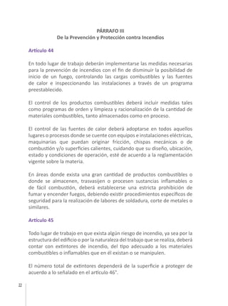22
PÁRRAFO III
De la Prevención y Protección contra Incendios
Artículo 44
En todo lugar de trabajo deberán implementarse las medidas necesarias
para la prevención de incendios con el fin de disminuir la posibilidad de
inicio de un fuego, controlando las cargas combustibles y las fuentes
de calor e inspeccionando las instalaciones a través de un programa
preestablecido.
El control de los productos combustibles deberá incluir medidas tales
como programas de orden y limpieza y racionalización de la cantidad de
materiales combustibles, tanto almacenados como en proceso.
El control de las fuentes de calor deberá adoptarse en todos aquellos
lugares o procesos donde se cuente con equipos e instalaciones eléctricas,
maquinarias que puedan originar fricción, chispas mecánicas o de
combustión y/o superficies calientes, cuidando que su diseño, ubicación,
estado y condiciones de operación, esté de acuerdo a la reglamentación
vigente sobre la materia.
En áreas donde exista una gran cantidad de productos combustibles o
donde se almacenen, trasvasijen o procesen sustancias inflamables o
de fácil combustión, deberá establecerse una estricta prohibición de
fumar y encender fuegos, debiendo existir procedimientos específicos de
seguridad para la realización de labores de soldadura, corte de metales o
similares.
Artículo 45
Todo lugar de trabajo en que exista algún riesgo de incendio, ya sea por la
estructura del edificio o por la naturaleza del trabajo que se realiza, deberá
contar con extintores de incendio, del tipo adecuado a los materiales
combustibles o inflamables que en él existan o se manipulen.
El número total de extintores dependerá de la superficie a proteger de
acuerdo a lo señalado en el artículo 46°.
 