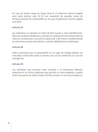 24
En caso de existir riesgo de fuego clase B, el potencial mínimo exigido
para cada extintor será 10 B, con excepción de aquellas zonas de
almacenamiento de combustible en las que el potencial mínimo exigido
será 40 B.
Artículo 47
Los extintores se ubicarán en sitios de fácil acceso y clara identificación,
libres de cualquier obstáculo, y estarán en condiciones de funcionamiento
máximo. Se colocarán a una altura máxima de 1,30 metros, medidos desde
el suelo hasta la base del extintor y estarán debidamente señalizados.
Artículo 48
Todo el personal que se desempeña en un lugar de trabajo deberá ser
instruido y entrenado sobre la manera de usar los extintores en caso de
emergencia.
Artículo 49
Los extintores que precisen estar situados a la intemperie deberán
colocarse en un nicho o gabinete que permita su retiro expedito, y podrá
tener una puerta de vidrio simple, fácil de romper en caso de emergencia.
 