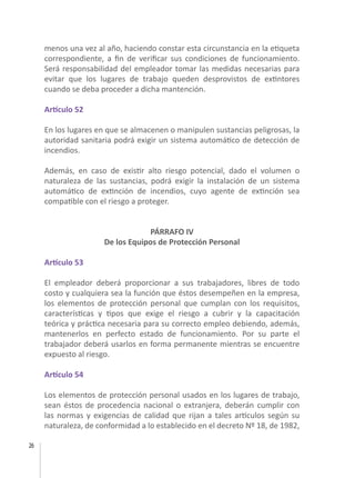26
menos una vez al año, haciendo constar esta circunstancia en la etiqueta
correspondiente, a fin de verificar sus condiciones de funcionamiento.
Será responsabilidad del empleador tomar las medidas necesarias para
evitar que los lugares de trabajo queden desprovistos de extintores
cuando se deba proceder a dicha mantención.
Artículo 52
En los lugares en que se almacenen o manipulen sustancias peligrosas, la
autoridad sanitaria podrá exigir un sistema automático de detección de
incendios.
Además, en caso de existir alto riesgo potencial, dado el volumen o
naturaleza de las sustancias, podrá exigir la instalación de un sistema
automático de extinción de incendios, cuyo agente de extinción sea
compatible con el riesgo a proteger.
PÁRRAFO IV
De los Equipos de Protección Personal
Artículo 53
El empleador deberá proporcionar a sus trabajadores, libres de todo
costo y cualquiera sea la función que éstos desempeñen en la empresa,
los elementos de protección personal que cumplan con los requisitos,
características y tipos que exige el riesgo a cubrir y la capacitación
teórica y práctica necesaria para su correcto empleo debiendo, además,
mantenerlos en perfecto estado de funcionamiento. Por su parte el
trabajador deberá usarlos en forma permanente mientras se encuentre
expuesto al riesgo.
Artículo 54
Los elementos de protección personal usados en los lugares de trabajo,
sean éstos de procedencia nacional o extranjera, deberán cumplir con
las normas y exigencias de calidad que rijan a tales artículos según su
naturaleza, de conformidad a lo establecido en el decreto Nº 18, de 1982,
 