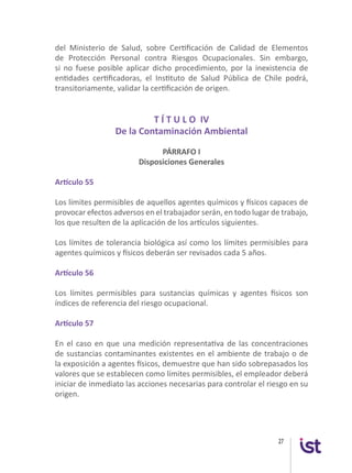 27
del Ministerio de Salud, sobre Certificación de Calidad de Elementos
de Protección Personal contra Riesgos Ocupacionales. Sin embargo,
si no fuese posible aplicar dicho procedimiento, por la inexistencia de
entidades certificadoras, el Instituto de Salud Pública de Chile podrá,
transitoriamente, validar la certificación de origen.
T Í T U L O IV
De la Contaminación Ambiental
PÁRRAFO I
Disposiciones Generales
Artículo 55
Los límites permisibles de aquellos agentes químicos y físicos capaces de
provocar efectos adversos en el trabajador serán, en todo lugar de trabajo,
los que resulten de la aplicación de los artículos siguientes.
Los límites de tolerancia biológica así como los límites permisibles para
agentes químicos y físicos deberán ser revisados cada 5 años.
Artículo 56
Los límites permisibles para sustancias químicas y agentes físicos son
índices de referencia del riesgo ocupacional.
Artículo 57
En el caso en que una medición representativa de las concentraciones
de sustancias contaminantes existentes en el ambiente de trabajo o de
la exposición a agentes físicos, demuestre que han sido sobrepasados los
valores que se establecen como límites permisibles, el empleador deberá
iniciar de inmediato las acciones necesarias para controlar el riesgo en su
origen.
 