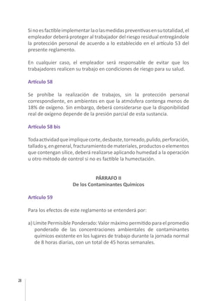 28
Sinoesfactibleimplementarlaolasmedidaspreventivasensutotalidad,el
empleador deberá proteger al trabajador del riesgo residual entregándole
la protección personal de acuerdo a lo establecido en el artículo 53 del
presente reglamento.
En cualquier caso, el empleador será responsable de evitar que los
trabajadores realicen su trabajo en condiciones de riesgo para su salud.
Artículo 58
Se prohíbe la realización de trabajos, sin la protección personal
correspondiente, en ambientes en que la atmósfera contenga menos de
18% de oxígeno. Sin embargo, deberá considerarse que la disponibilidad
real de oxígeno depende de la presión parcial de esta sustancia.
Artículo 58 bis
Todaactividadqueimpliquecorte,desbaste,torneado,pulido,perforación,
tallado y, en general, fracturamiento de materiales, productos o elementos
que contengan sílice, deberá realizarse aplicando humedad a la operación
u otro método de control si no es factible la humectación.
PÁRRAFO II
De los Contaminantes Químicos
Artículo 59
Para los efectos de este reglamento se entenderá por:
a) Límite Permisible Ponderado: Valor máximo permitido para el promedio
ponderado de las concentraciones ambientales de contaminantes
químicos existente en los lugares de trabajo durante la jornada normal
de 8 horas diarias, con un total de 45 horas semanales.
 