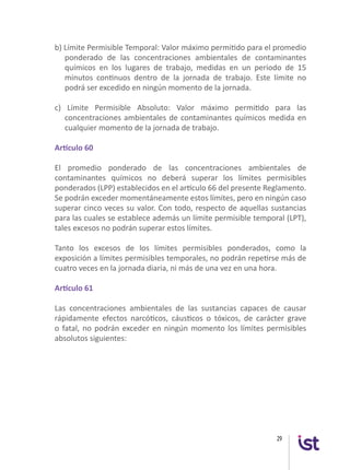 29
b) Límite Permisible Temporal: Valor máximo permitido para el promedio
ponderado de las concentraciones ambientales de contaminantes
químicos en los lugares de trabajo, medidas en un período de 15
minutos continuos dentro de la jornada de trabajo. Este límite no
podrá ser excedido en ningún momento de la jornada.
c) Límite Permisible Absoluto: Valor máximo permitido para las
concentraciones ambientales de contaminantes químicos medida en
cualquier momento de la jornada de trabajo.
Artículo 60
El promedio ponderado de las concentraciones ambientales de
contaminantes químicos no deberá superar los límites permisibles
ponderados (LPP) establecidos en el artículo 66 del presente Reglamento.
Se podrán exceder momentáneamente estos límites, pero en ningún caso
superar cinco veces su valor. Con todo, respecto de aquellas sustancias
para las cuales se establece además un límite permisible temporal (LPT),
tales excesos no podrán superar estos límites.
Tanto los excesos de los límites permisibles ponderados, como la
exposición a límites permisibles temporales, no podrán repetirse más de
cuatro veces en la jornada diaria, ni más de una vez en una hora.
Artículo 61
Las concentraciones ambientales de las sustancias capaces de causar
rápidamente efectos narcóticos, cáusticos o tóxicos, de carácter grave
o fatal, no podrán exceder en ningún momento los límites permisibles
absolutos siguientes:
 