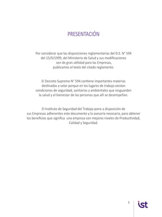 3
PRESENTACIÓN
Por considerar que las disposiciones reglamentarias del D.S. N° 594
del 15/9/1999, del Ministerio de Salud y sus modificaciones
son de gran utilidad para las Empresas,
publicamos el texto del citado reglamento.
El Decreto Supremo N° 594 contiene importantes materias
destinadas a velar porque en los lugares de trabajo existan
condiciones de seguridad, sanitarias y ambientales que resguarden
la salud y el bienestar de las personas que allí se desempeñan.
El Instituto de Seguridad del Trabajo pone a disposición de
sus Empresas adherentes este documento y la asesoría necesaria, para obtener
los beneficios que significa una empresa con mejores niveles de Productividad,
Calidad y Seguridad.
 